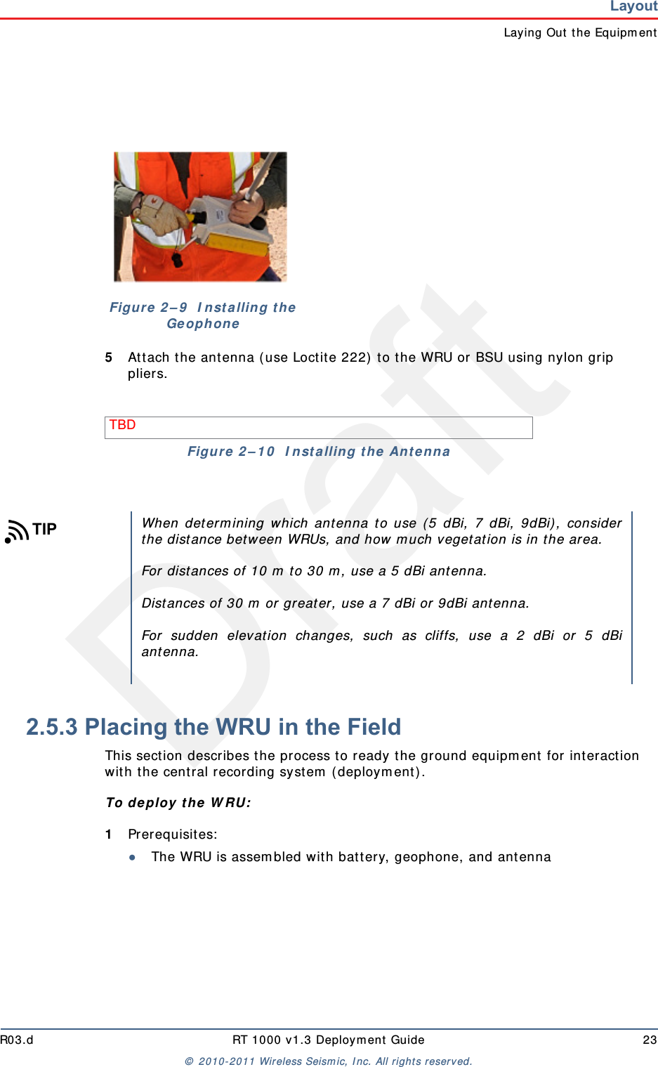 DraftR03.d RT 1000 v1.3 Deployment Guide 23© 2010-2011 Wireless Seismic, Inc. All rights reserved.LayoutLaying Out the Equipment5Attach the antenna (use Loctite 222) to the WRU or BSU using nylon grip pliers.2.5.3 Placing the WRU in the FieldThis section describes the process to ready the ground equipment for interaction with the central recording system (deployment).To deploy the WRU:1Prerequisites:●The WRU is assembled with battery, geophone, and antennaFigure 2–9  Installing the GeophoneTBD Figure 2–10  Installing the AntennaTIPWhen determining which antenna to use (5 dBi, 7 dBi, 9dBi), considerthe distance between WRUs, and how much vegetation is in the area. For distances of 10 m to 30 m, use a 5 dBi antenna. Distances of 30 m or greater, use a 7 dBi or 9dBi antenna.For sudden elevation changes, such as cliffs, use a 2 dBi or 5 dBiantenna. 