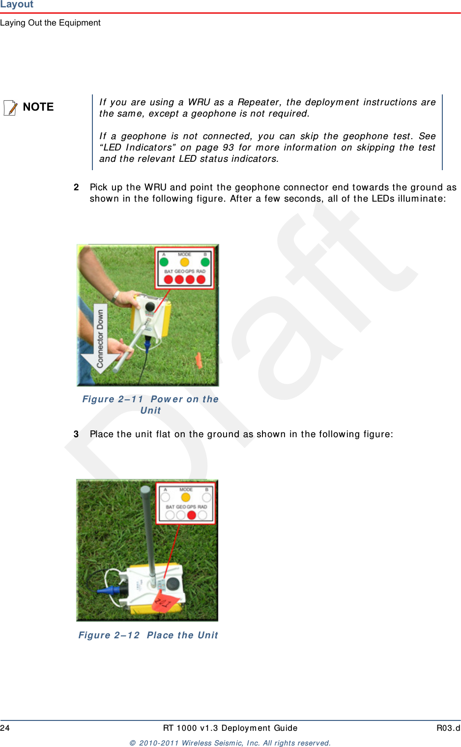 Draft24 RT 1000 v1.3 Deployment Guide R03.d© 2010-2011 Wireless Seismic, Inc. All rights reserved.LayoutLaying Out the Equipment2Pick up the WRU and point the geophone connector end towards the ground as shown in the following figure. After a few seconds, all of the LEDs illuminate:3Place the unit flat on the ground as shown in the following figure:NOTEIf you are using a WRU as a Repeater, the deployment instructions arethe same, except a geophone is not required. If a geophone is not connected, you can skip the geophone test. See“LED Indicators” on page 93 for more information on skipping the testand the relevant LED status indicators.Figure 2–11  Power on the UnitFigure 2–12  Place the Unit