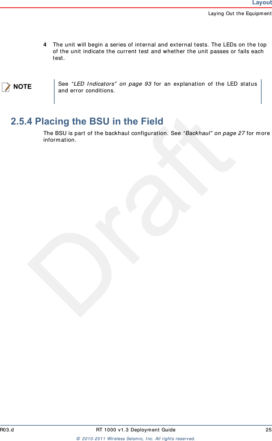DraftR03.d RT 1000 v1.3 Deployment Guide 25© 2010-2011 Wireless Seismic, Inc. All rights reserved.LayoutLaying Out the Equipment4The unit will begin a series of internal and external tests. The LEDs on the top of the unit indicate the current test and whether the unit passes or fails each test. 2.5.4 Placing the BSU in the FieldThe BSU is part of the backhaul configuration. See “Backhaul” on page 27 for more information. NOTESee “LED Indicators” on page 93 for an explanation of the LED statusand error conditions.