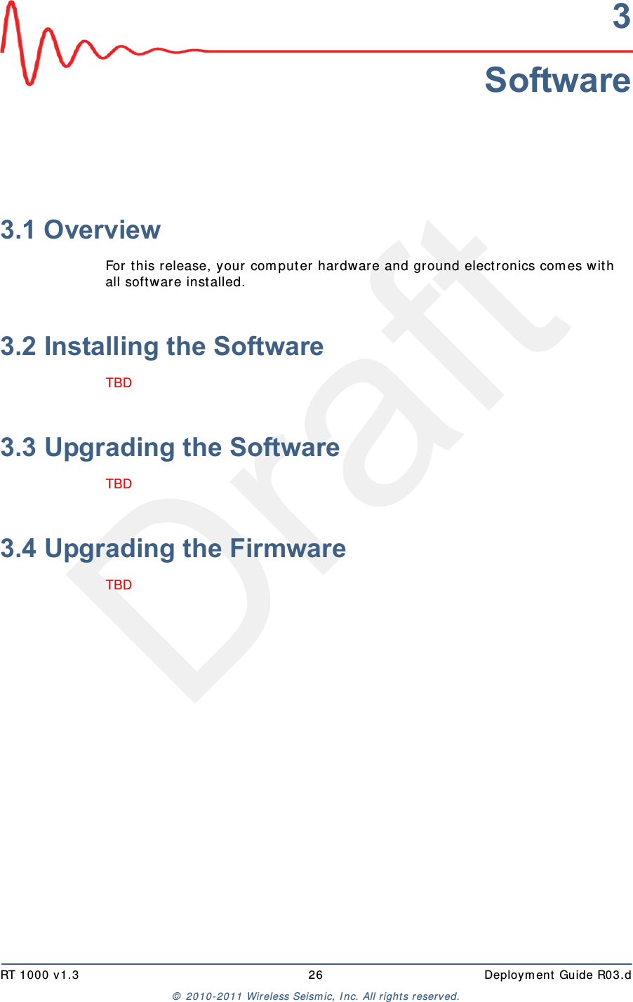 DraftRT 1000 v1.3 26  Deployment Guide R03.d© 2010-2011 Wireless Seismic, Inc. All rights reserved.3Software3.1 OverviewFor this release, your computer hardware and ground electronics comes with all software installed. 3.2 Installing the SoftwareTBD 3.3 Upgrading the SoftwareTBD 3.4 Upgrading the FirmwareTBD 