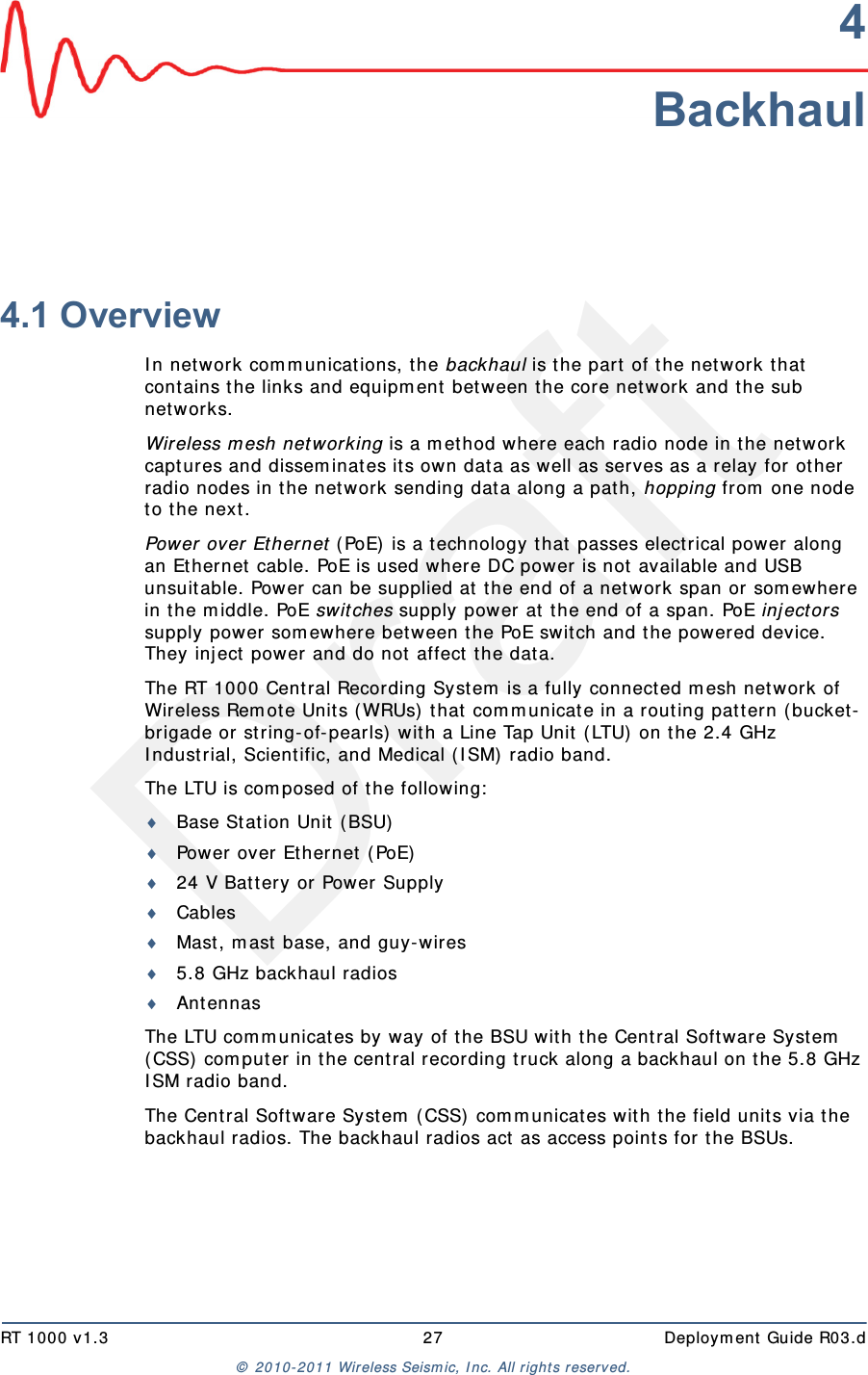 DraftRT 1000 v1.3 27  Deployment Guide R03.d© 2010-2011 Wireless Seismic, Inc. All rights reserved.4Backhaul4.1 OverviewIn network communications, the backhaul is the part of the network that contains the links and equipment between the core network and the sub networks.Wireless mesh networking is a method where each radio node in the network captures and disseminates its own data as well as serves as a relay for other radio nodes in the network sending data along a path, hopping from one node to the next. Power over Ethernet (PoE) is a technology that passes electrical power along an Ethernet cable. PoE is used where DC power is not available and USB unsuitable. Power can be supplied at the end of a network span or somewhere in the middle. PoE switches supply power at the end of a span. PoE injectors supply power somewhere between the PoE switch and the powered device. They inject power and do not affect the data.The RT 1000 Central Recording System is a fully connected mesh network of Wireless Remote Units (WRUs) that communicate in a routing pattern (bucket-brigade or string-of-pearls) with a Line Tap Unit (LTU) on the 2.4 GHz Industrial, Scientific, and Medical (ISM) radio band. The LTU is composed of the following:Base Station Unit (BSU)Power over Ethernet (PoE)24 V Battery or Power SupplyCablesMast, mast base, and guy-wires5.8 GHz backhaul radiosAntennasThe LTU communicates by way of the BSU with the Central Software System (CSS) computer in the central recording truck along a backhaul on the 5.8 GHz ISM radio band. The Central Software System (CSS) communicates with the field units via the backhaul radios. The backhaul radios act as access points for the BSUs.