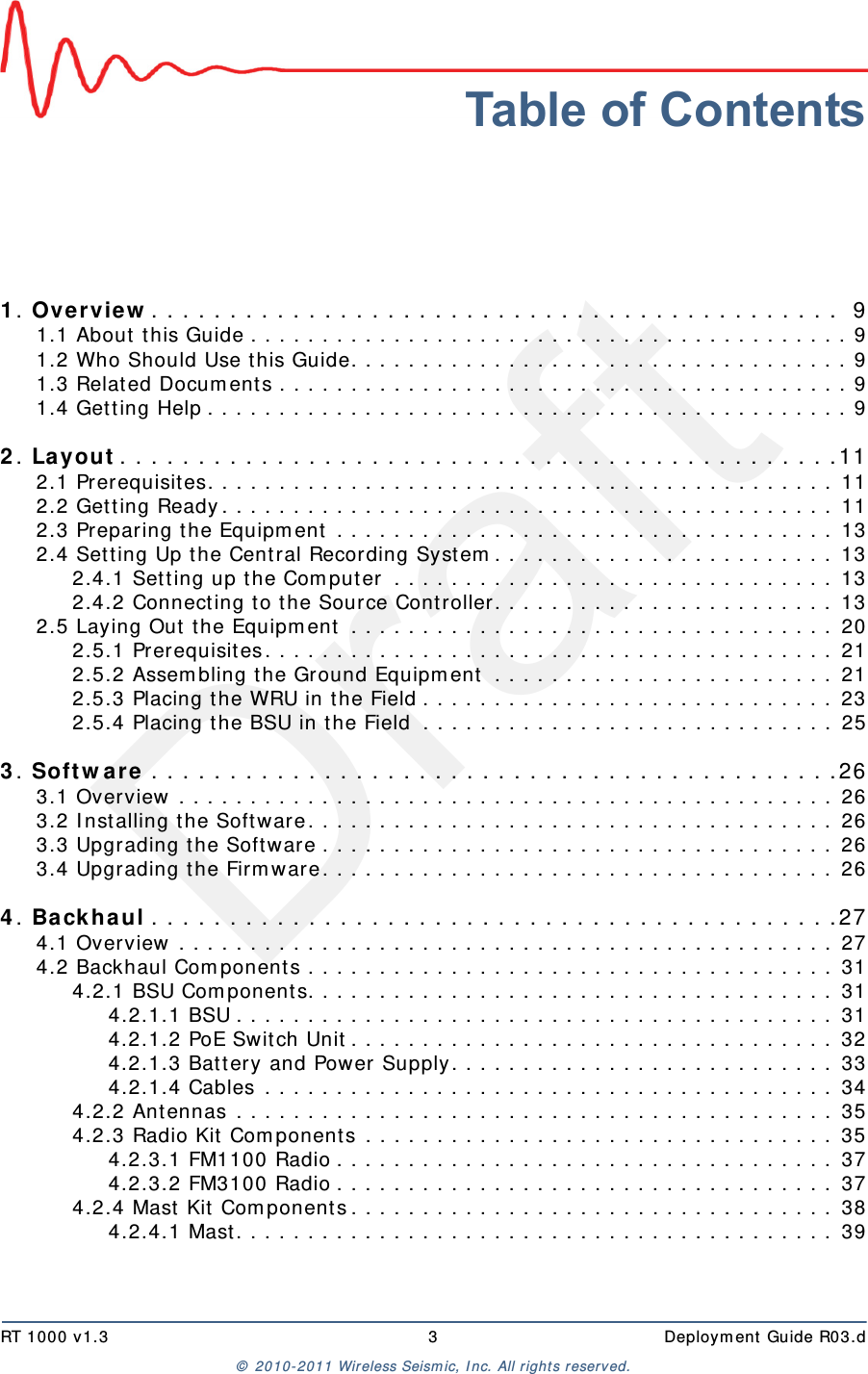 DraftRT 1000 v1.3 3  Deployment Guide R03.d© 2010-2011 Wireless Seismic, Inc. All rights reserved.Table of Contents1. Overview. . . . . . . . . . . . . . . . . . . . . . . . . . . . . . . . . . . . . . . . . . . .  91.1 About this Guide . . . . . . . . . . . . . . . . . . . . . . . . . . . . . . . . . . . . . . . . . . 91.2 Who Should Use this Guide. . . . . . . . . . . . . . . . . . . . . . . . . . . . . . . . . . . 91.3 Related Documents . . . . . . . . . . . . . . . . . . . . . . . . . . . . . . . . . . . . . . . . 91.4 Getting Help . . . . . . . . . . . . . . . . . . . . . . . . . . . . . . . . . . . . . . . . . . . . . 92. Layout. . . . . . . . . . . . . . . . . . . . . . . . . . . . . . . . . . . . . . . . . . . . . .112.1 Prerequisites. . . . . . . . . . . . . . . . . . . . . . . . . . . . . . . . . . . . . . . . . . . . 112.2 Getting Ready. . . . . . . . . . . . . . . . . . . . . . . . . . . . . . . . . . . . . . . . . . . 112.3 Preparing the Equipment . . . . . . . . . . . . . . . . . . . . . . . . . . . . . . . . . . . 132.4 Setting Up the Central Recording System. . . . . . . . . . . . . . . . . . . . . . . . 132.4.1 Setting up the Computer . . . . . . . . . . . . . . . . . . . . . . . . . . . . . . . 132.4.2 Connecting to the Source Controller. . . . . . . . . . . . . . . . . . . . . . . . 132.5 Laying Out the Equipment . . . . . . . . . . . . . . . . . . . . . . . . . . . . . . . . . . 202.5.1 Prerequisites. . . . . . . . . . . . . . . . . . . . . . . . . . . . . . . . . . . . . . . . 212.5.2 Assembling the Ground Equipment  . . . . . . . . . . . . . . . . . . . . . . . . 212.5.3 Placing the WRU in the Field . . . . . . . . . . . . . . . . . . . . . . . . . . . . . 232.5.4 Placing the BSU in the Field  . . . . . . . . . . . . . . . . . . . . . . . . . . . . . 253. Software . . . . . . . . . . . . . . . . . . . . . . . . . . . . . . . . . . . . . . . . . . . .263.1 Overview . . . . . . . . . . . . . . . . . . . . . . . . . . . . . . . . . . . . . . . . . . . . . . 263.2 Installing the Software. . . . . . . . . . . . . . . . . . . . . . . . . . . . . . . . . . . . . 263.3 Upgrading the Software . . . . . . . . . . . . . . . . . . . . . . . . . . . . . . . . . . . . 263.4 Upgrading the Firmware. . . . . . . . . . . . . . . . . . . . . . . . . . . . . . . . . . . . 264. Backhaul . . . . . . . . . . . . . . . . . . . . . . . . . . . . . . . . . . . . . . . . . . . .274.1 Overview . . . . . . . . . . . . . . . . . . . . . . . . . . . . . . . . . . . . . . . . . . . . . . 274.2 Backhaul Components . . . . . . . . . . . . . . . . . . . . . . . . . . . . . . . . . . . . . 314.2.1 BSU Components. . . . . . . . . . . . . . . . . . . . . . . . . . . . . . . . . . . . . 314.2.1.1 BSU . . . . . . . . . . . . . . . . . . . . . . . . . . . . . . . . . . . . . . . . . . 314.2.1.2 PoE Switch Unit. . . . . . . . . . . . . . . . . . . . . . . . . . . . . . . . . . 324.2.1.3 Battery and Power Supply. . . . . . . . . . . . . . . . . . . . . . . . . . . 334.2.1.4 Cables . . . . . . . . . . . . . . . . . . . . . . . . . . . . . . . . . . . . . . . . 344.2.2 Antennas . . . . . . . . . . . . . . . . . . . . . . . . . . . . . . . . . . . . . . . . . . 354.2.3 Radio Kit Components . . . . . . . . . . . . . . . . . . . . . . . . . . . . . . . . . 354.2.3.1 FM1100 Radio . . . . . . . . . . . . . . . . . . . . . . . . . . . . . . . . . . . 374.2.3.2 FM3100 Radio . . . . . . . . . . . . . . . . . . . . . . . . . . . . . . . . . . . 374.2.4 Mast Kit Components. . . . . . . . . . . . . . . . . . . . . . . . . . . . . . . . . . 384.2.4.1 Mast. . . . . . . . . . . . . . . . . . . . . . . . . . . . . . . . . . . . . . . . . . 39