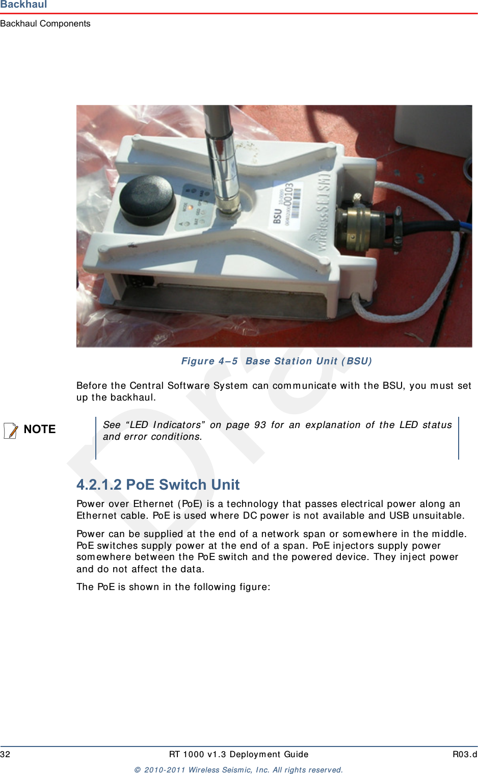 Draft32 RT 1000 v1.3 Deployment Guide R03.d© 2010-2011 Wireless Seismic, Inc. All rights reserved.BackhaulBackhaul ComponentsBefore the Central Software System can communicate with the BSU, you must set up the backhaul.4.2.1.2 PoE Switch UnitPower over Ethernet (PoE) is a technology that passes electrical power along an Ethernet cable. PoE is used where DC power is not available and USB unsuitable. Power can be supplied at the end of a network span or somewhere in the middle. PoE switches supply power at the end of a span. PoE injectors supply power somewhere between the PoE switch and the powered device. They inject power and do not affect the data.The PoE is shown in the following figure:Figure 4–5  Base Station Unit (BSU)NOTESee “LED Indicators” on page 93 for an explanation of the LED statusand error conditions.