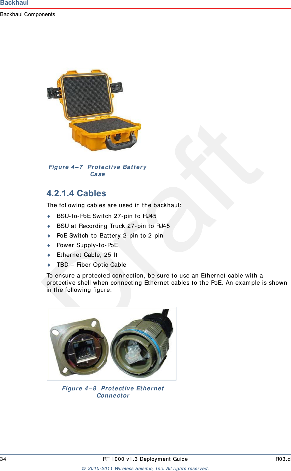 Draft34 RT 1000 v1.3 Deployment Guide R03.d© 2010-2011 Wireless Seismic, Inc. All rights reserved.BackhaulBackhaul Components4.2.1.4 CablesThe following cables are used in the backhaul:BSU-to-PoE Switch 27-pin to RJ45BSU at Recording Truck 27-pin to RJ45PoE Switch-to-Battery 2-pin to 2-pinPower Supply-to-PoEEthernet Cable, 25 ftTBD – Fiber Optic CableTo ensure a protected connection, be sure to use an Ethernet cable with a protective shell when connecting Ethernet cables to the PoE. An example is shown in the following figure:Figure 4–7  Protective Battery CaseFigure 4–8  Protective Ethernet Connector