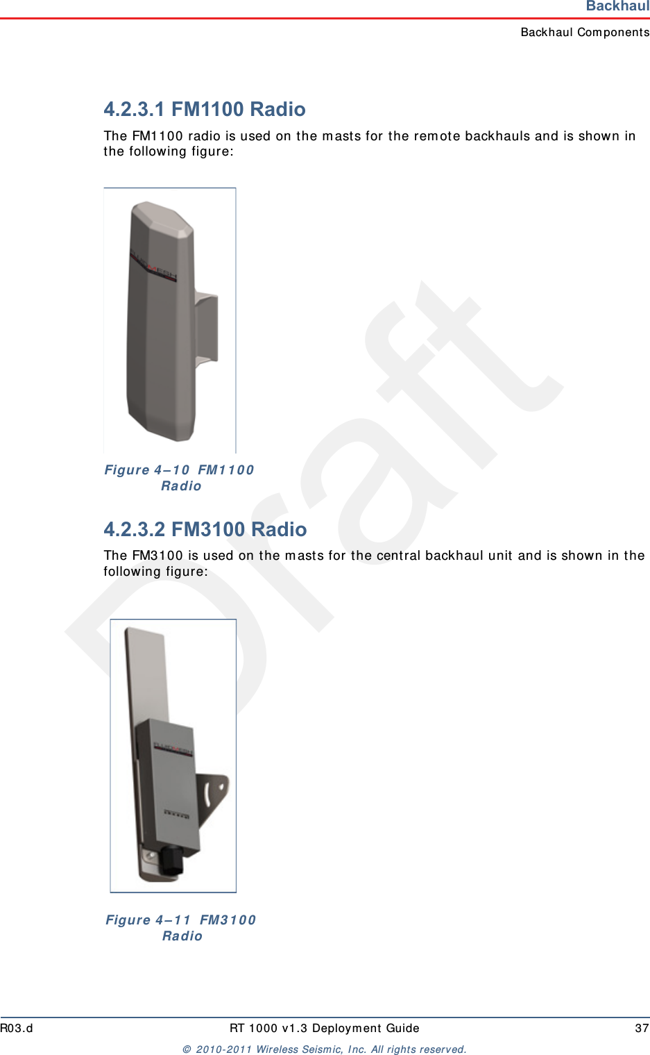 DraftR03.d RT 1000 v1.3 Deployment Guide 37© 2010-2011 Wireless Seismic, Inc. All rights reserved.BackhaulBackhaul Components4.2.3.1 FM1100 RadioThe FM1100 radio is used on the masts for the remote backhauls and is shown in the following figure:4.2.3.2 FM3100 RadioThe FM3100 is used on the masts for the central backhaul unit and is shown in the following figure:Figure 4–10  FM1100 RadioFigure 4–11  FM3100 Radio