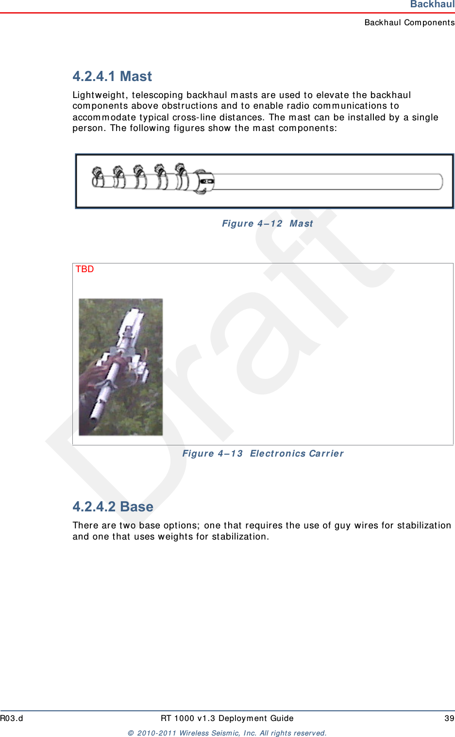 DraftR03.d RT 1000 v1.3 Deployment Guide 39© 2010-2011 Wireless Seismic, Inc. All rights reserved.BackhaulBackhaul Components4.2.4.1 MastLightweight, telescoping backhaul masts are used to elevate the backhaul components above obstructions and to enable radio communications to accommodate typical cross-line distances. The mast can be installed by a single person. The following figures show the mast components:4.2.4.2 BaseThere are two base options; one that requires the use of guy wires for stabilization and one that uses weights for stabilization.Figure 4–12  MastTBD Figure 4–13  Electronics Carrier