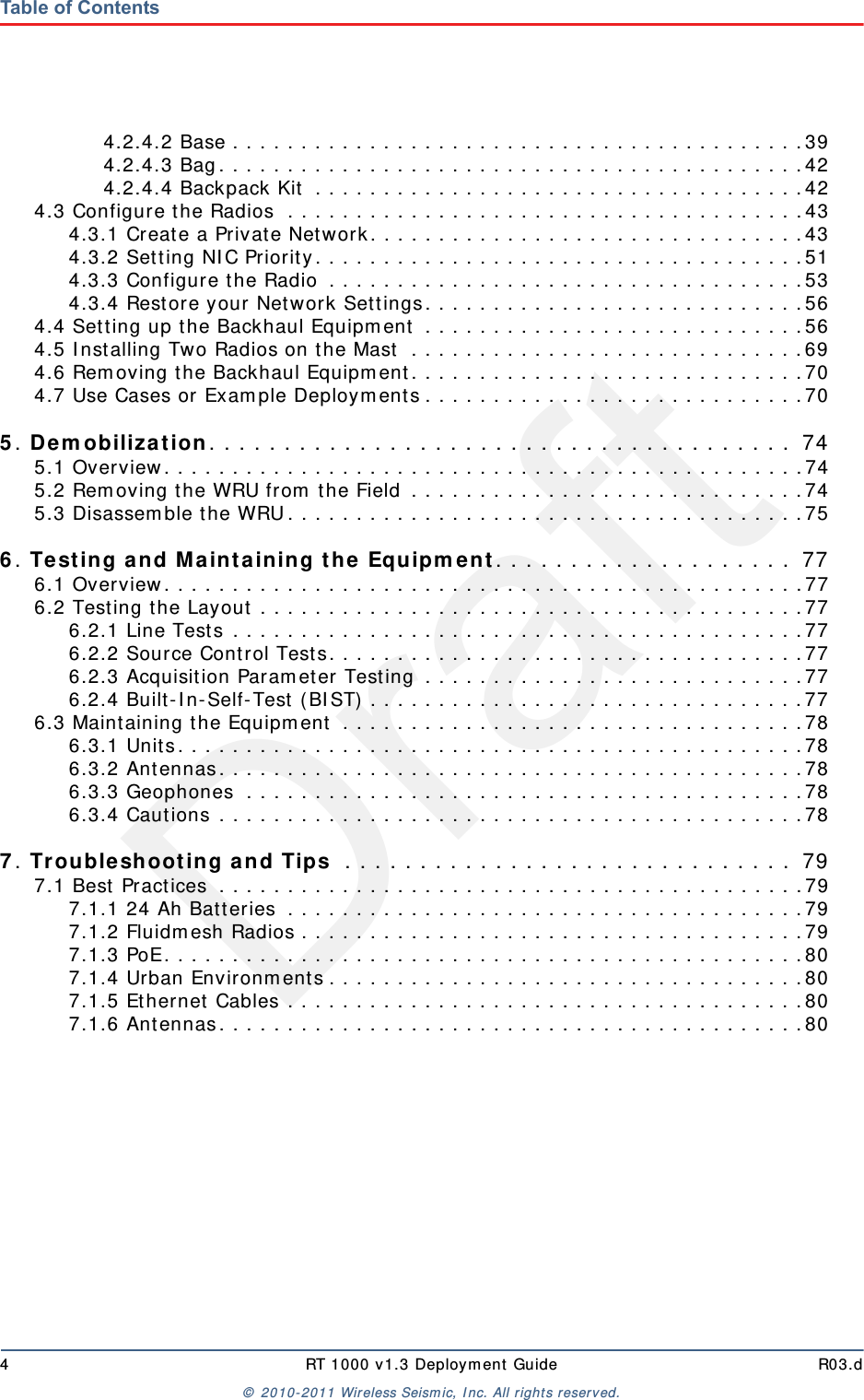Draft4 RT 1000 v1.3 Deployment Guide R03.d© 2010-2011 Wireless Seismic, Inc. All rights reserved.Table of Contents4.2.4.2 Base . . . . . . . . . . . . . . . . . . . . . . . . . . . . . . . . . . . . . . . . . .394.2.4.3 Bag. . . . . . . . . . . . . . . . . . . . . . . . . . . . . . . . . . . . . . . . . . .424.2.4.4 Backpack Kit  . . . . . . . . . . . . . . . . . . . . . . . . . . . . . . . . . . . .424.3 Configure the Radios  . . . . . . . . . . . . . . . . . . . . . . . . . . . . . . . . . . . . . .434.3.1 Create a Private Network. . . . . . . . . . . . . . . . . . . . . . . . . . . . . . . .434.3.2 Setting NIC Priority. . . . . . . . . . . . . . . . . . . . . . . . . . . . . . . . . . . .514.3.3 Configure the Radio  . . . . . . . . . . . . . . . . . . . . . . . . . . . . . . . . . . .534.3.4 Restore your Network Settings. . . . . . . . . . . . . . . . . . . . . . . . . . . .564.4 Setting up the Backhaul Equipment  . . . . . . . . . . . . . . . . . . . . . . . . . . . .564.5 Installing Two Radios on the Mast  . . . . . . . . . . . . . . . . . . . . . . . . . . . . .694.6 Removing the Backhaul Equipment. . . . . . . . . . . . . . . . . . . . . . . . . . . . .704.7 Use Cases or Example Deployments . . . . . . . . . . . . . . . . . . . . . . . . . . . .705. Demobilization. . . . . . . . . . . . . . . . . . . . . . . . . . . . . . . . . . . . . . .  745.1 Overview. . . . . . . . . . . . . . . . . . . . . . . . . . . . . . . . . . . . . . . . . . . . . . .745.2 Removing the WRU from the Field . . . . . . . . . . . . . . . . . . . . . . . . . . . . .745.3 Disassemble the WRU. . . . . . . . . . . . . . . . . . . . . . . . . . . . . . . . . . . . . .756. Testing and Maintaining the Equipment. . . . . . . . . . . . . . . . . . . .  776.1 Overview. . . . . . . . . . . . . . . . . . . . . . . . . . . . . . . . . . . . . . . . . . . . . . .776.2 Testing the Layout . . . . . . . . . . . . . . . . . . . . . . . . . . . . . . . . . . . . . . . .776.2.1 Line Tests . . . . . . . . . . . . . . . . . . . . . . . . . . . . . . . . . . . . . . . . . .776.2.2 Source Control Tests. . . . . . . . . . . . . . . . . . . . . . . . . . . . . . . . . . .776.2.3 Acquisition Parameter Testing . . . . . . . . . . . . . . . . . . . . . . . . . . . .776.2.4 Built-In-Self-Test (BIST) . . . . . . . . . . . . . . . . . . . . . . . . . . . . . . . .776.3 Maintaining the Equipment  . . . . . . . . . . . . . . . . . . . . . . . . . . . . . . . . . .786.3.1 Units. . . . . . . . . . . . . . . . . . . . . . . . . . . . . . . . . . . . . . . . . . . . . .786.3.2 Antennas. . . . . . . . . . . . . . . . . . . . . . . . . . . . . . . . . . . . . . . . . . .786.3.3 Geophones  . . . . . . . . . . . . . . . . . . . . . . . . . . . . . . . . . . . . . . . . .786.3.4 Cautions . . . . . . . . . . . . . . . . . . . . . . . . . . . . . . . . . . . . . . . . . . .787. Troubleshooting and Tips  . . . . . . . . . . . . . . . . . . . . . . . . . . . . . .  797.1 Best Practices  . . . . . . . . . . . . . . . . . . . . . . . . . . . . . . . . . . . . . . . . . . .797.1.1 24 Ah Batteries  . . . . . . . . . . . . . . . . . . . . . . . . . . . . . . . . . . . . . .797.1.2 Fluidmesh Radios . . . . . . . . . . . . . . . . . . . . . . . . . . . . . . . . . . . . .797.1.3 PoE. . . . . . . . . . . . . . . . . . . . . . . . . . . . . . . . . . . . . . . . . . . . . . .807.1.4 Urban Environments . . . . . . . . . . . . . . . . . . . . . . . . . . . . . . . . . . .807.1.5 Ethernet Cables . . . . . . . . . . . . . . . . . . . . . . . . . . . . . . . . . . . . . .807.1.6 Antennas. . . . . . . . . . . . . . . . . . . . . . . . . . . . . . . . . . . . . . . . . . .80