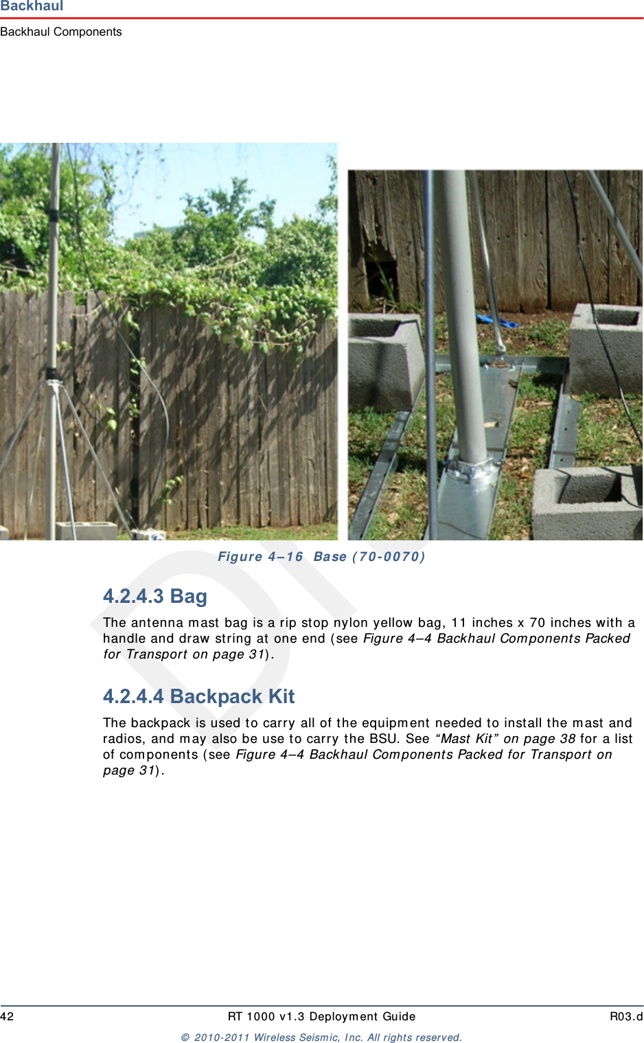 Draft42 RT 1000 v1.3 Deployment Guide R03.d© 2010-2011 Wireless Seismic, Inc. All rights reserved.BackhaulBackhaul Components4.2.4.3 BagThe antenna mast bag is a rip stop nylon yellow bag, 11 inches x 70 inches with a handle and draw string at one end (see Figure 4–4 Backhaul Components Packed for Transport on page 31).4.2.4.4 Backpack KitThe backpack is used to carry all of the equipment needed to install the mast and radios, and may also be use to carry the BSU. See “Mast Kit” on page 38 for a list of components (see Figure 4–4 Backhaul Components Packed for Transport on page 31). Figure 4–16  Base (70-0070)