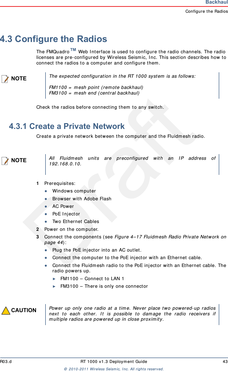 DraftR03.d RT 1000 v1.3 Deployment Guide 43© 2010-2011 Wireless Seismic, Inc. All rights reserved.BackhaulConfigure the Radios4.3 Configure the RadiosThe FMQuadro™ Web Interface is used to configure the radio channels. The radio licenses are pre-configured by Wireless Seismic, Inc. This section describes how to connect the radios to a computer and configure them.Check the radios before connecting them to any switch.4.3.1 Create a Private NetworkCreate a private network between the computer and the Fluidmesh radio.1Prerequisites:●Windows computer●Browser with Adobe Flash●AC Power●PoE Injector●Two Ethernet Cables2Power on the computer.3Connect the components (see Figure 4–17 Fluidmesh Radio Private Network on page 44):●Plug the PoE injector into an AC outlet.●Connect the computer to the PoE injector with an Ethernet cable.●Connect the Fluidmesh radio to the PoE injector with an Ethernet cable. The radio powers up.►FM1100 – Connect to LAN 1►FM3100 – There is only one connectorNOTEThe expected configuration in the RT 1000 system is as follows:FM1100 = mesh point (remote backhaul)FM3100 = mesh end (central backhaul)NOTEAll Fluidmesh units are preconfigured with an IP address of192.168.0.10.CAUTIONPower up only one radio at a time. Never place two powered-up radiosnext to each other. It is possible to damage the radio receivers ifmultiple radios are powered up in close proximity.