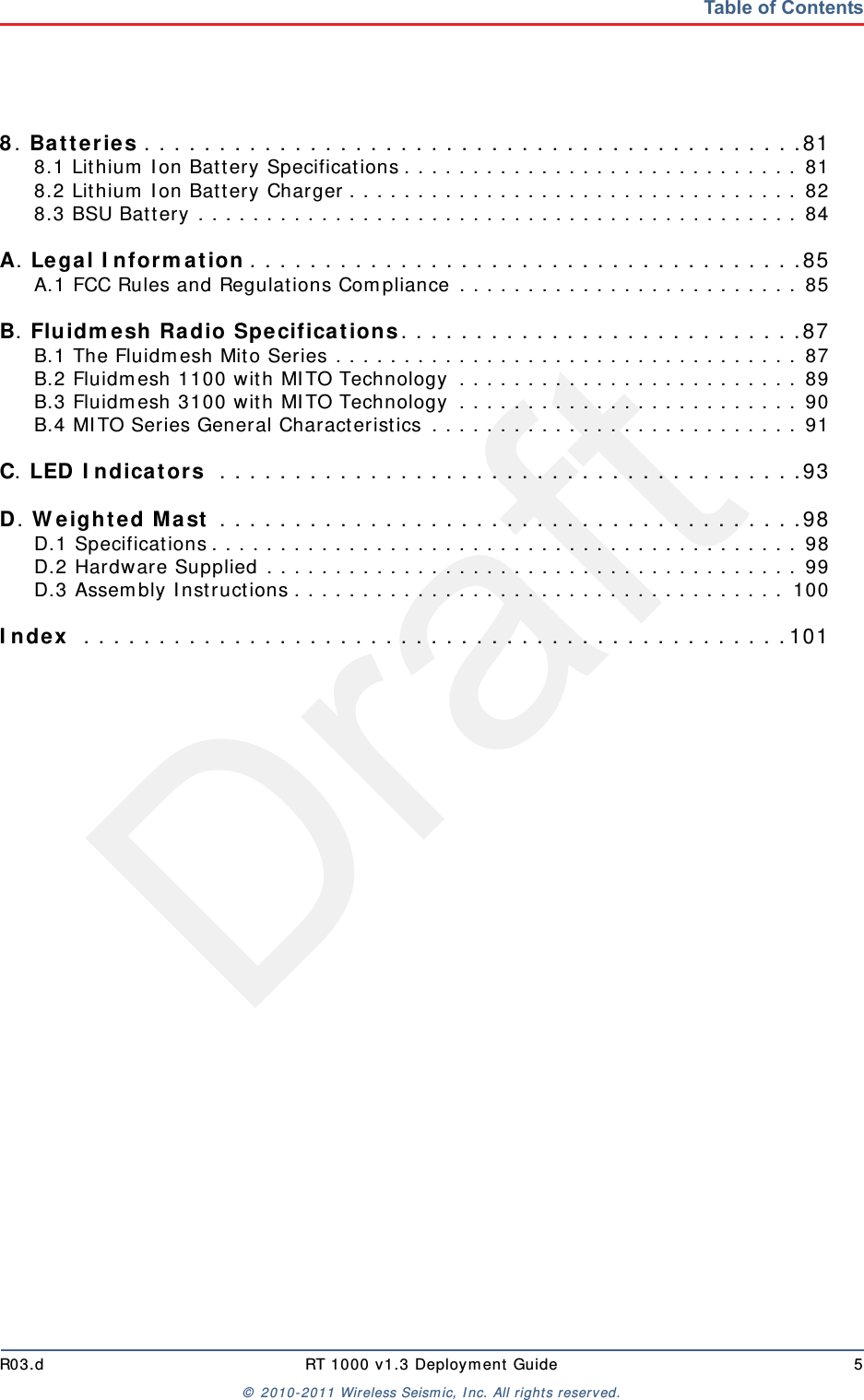 DraftR03.d RT 1000 v1.3 Deployment Guide 5© 2010-2011 Wireless Seismic, Inc. All rights reserved.Table of Contents8. Batteries . . . . . . . . . . . . . . . . . . . . . . . . . . . . . . . . . . . . . . . . . . . .818.1 Lithium Ion Battery Specifications . . . . . . . . . . . . . . . . . . . . . . . . . . . . . 818.2 Lithium Ion Battery Charger . . . . . . . . . . . . . . . . . . . . . . . . . . . . . . . . . 828.3 BSU Battery . . . . . . . . . . . . . . . . . . . . . . . . . . . . . . . . . . . . . . . . . . . . 84A. Legal Information . . . . . . . . . . . . . . . . . . . . . . . . . . . . . . . . . . . . .85A.1 FCC Rules and Regulations Compliance . . . . . . . . . . . . . . . . . . . . . . . . . 85B. Fluidmesh Radio Specifications. . . . . . . . . . . . . . . . . . . . . . . . . . .87B.1 The Fluidmesh Mito Series . . . . . . . . . . . . . . . . . . . . . . . . . . . . . . . . . . 87B.2 Fluidmesh 1100 with MITO Technology  . . . . . . . . . . . . . . . . . . . . . . . . . 89B.3 Fluidmesh 3100 with MITO Technology  . . . . . . . . . . . . . . . . . . . . . . . . . 90B.4 MITO Series General Characteristics . . . . . . . . . . . . . . . . . . . . . . . . . . . 91C. LED Indicators  . . . . . . . . . . . . . . . . . . . . . . . . . . . . . . . . . . . . . . .93D. Weighted Mast . . . . . . . . . . . . . . . . . . . . . . . . . . . . . . . . . . . . . . .98D.1 Specifications . . . . . . . . . . . . . . . . . . . . . . . . . . . . . . . . . . . . . . . . . . . 98D.2 Hardware Supplied . . . . . . . . . . . . . . . . . . . . . . . . . . . . . . . . . . . . . . . 99D.3 Assembly Instructions . . . . . . . . . . . . . . . . . . . . . . . . . . . . . . . . . . . . 100Index  . . . . . . . . . . . . . . . . . . . . . . . . . . . . . . . . . . . . . . . . . . . . . . .101