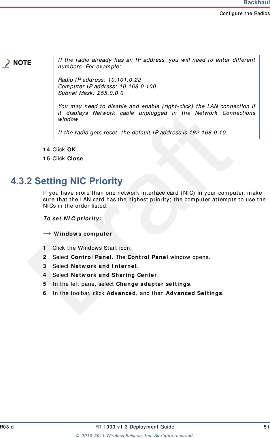 DraftR03.d RT 1000 v1.3 Deployment Guide 51© 2010-2011 Wireless Seismic, Inc. All rights reserved.BackhaulConfigure the Radios14 Click OK.15 Click Close.4.3.2 Setting NIC PriorityIf you have more than one network interface card (NIC) in your computer, make sure that the LAN card has the highest priority; the computer attempts to use the NICs in the order listed.To set NIC priority:→Windows computer1Click the Windows Start icon.2Select Control Panel. The Control Panel window opens. 3Select Network and Internet. 4Select Network and Sharing Center.5In the left pane, select Change adapter settings.6In the toolbar, click Advanced, and then Advanced Settings.NOTEIf the radio already has an IP address, you will need to enter differentnumbers. For example:Radio IP address: 10.101.0.22Computer IP address: 10.168.0.100Subnet Mask: 255.0.0.0You may need to disable and enable (right-click) the LAN connection ifit displays Network cable unplugged in the Network Connectionswindow. If the radio gets reset, the default IP address is 192.168.0.10.