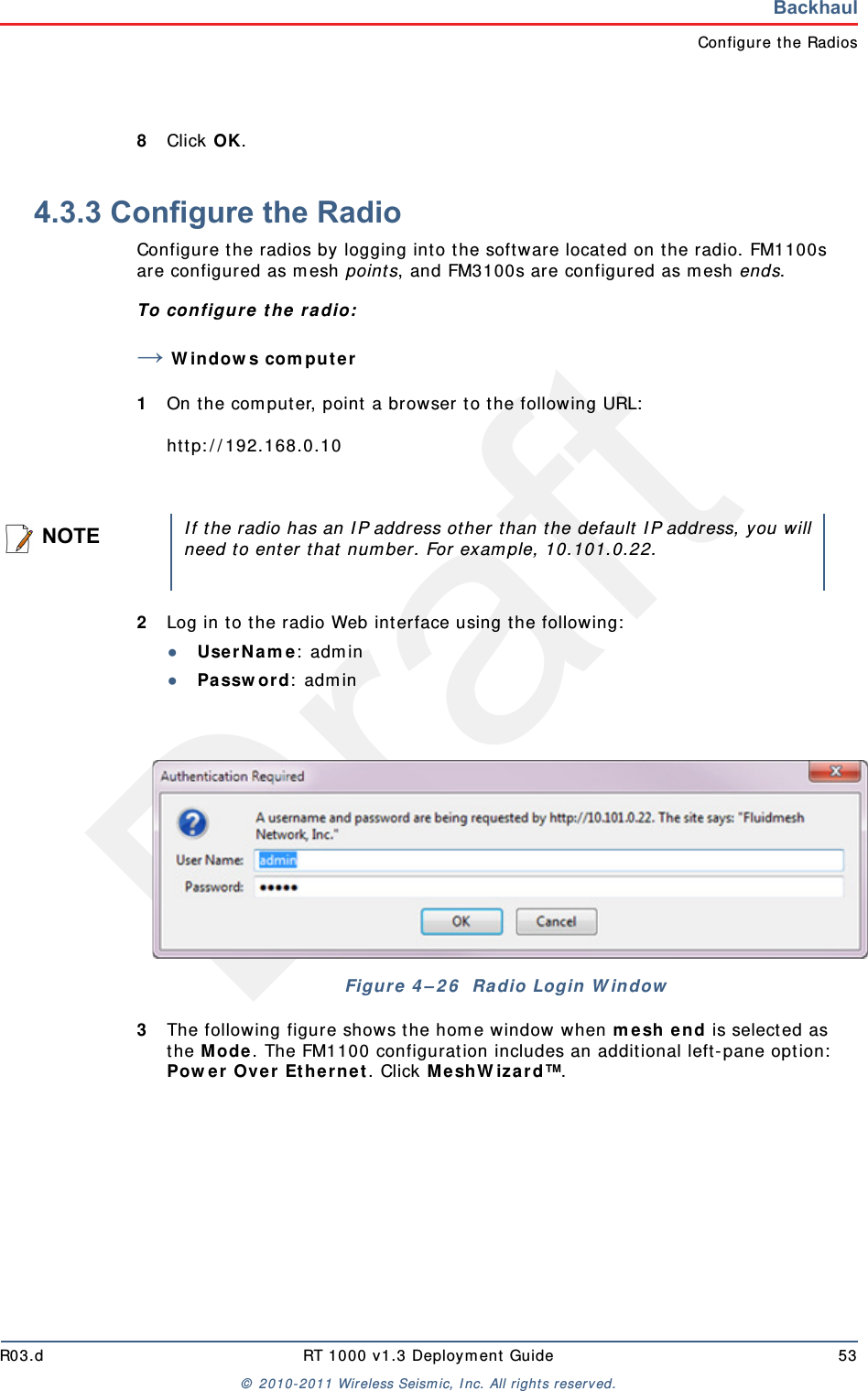 DraftR03.d RT 1000 v1.3 Deployment Guide 53© 2010-2011 Wireless Seismic, Inc. All rights reserved.BackhaulConfigure the Radios8Click OK. 4.3.3 Configure the RadioConfigure the radios by logging into the software located on the radio. FM1100s are configured as mesh points, and FM3100s are configured as mesh ends.To configure the radio:→Windows computer1On the computer, point a browser to the following URL:http://192.168.0.102Log in to the radio Web interface using the following:●UserName: admin●Password: admin3The following figure shows the home window when mesh end is selected as the Mode. The FM1100 configuration includes an additional left-pane option: Power Over Ethernet. Click MeshWizard™.NOTEIf the radio has an IP address other than the default IP address, you willneed to enter that number. For example, 10.101.0.22.Figure 4–26  Radio Login Window