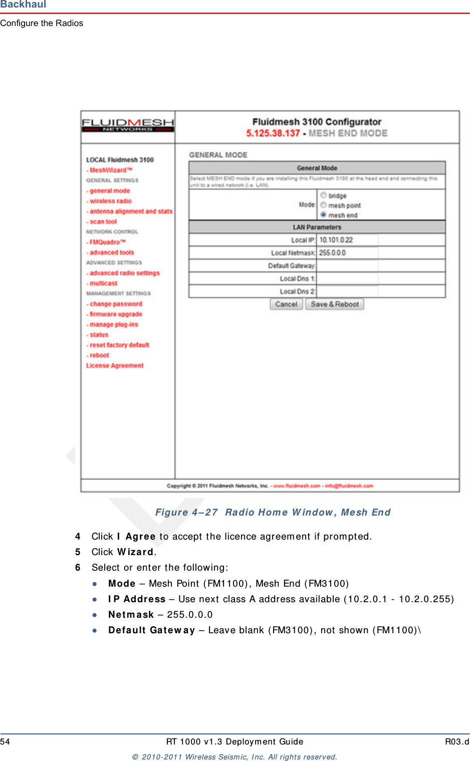 Draft54 RT 1000 v1.3 Deployment Guide R03.d© 2010-2011 Wireless Seismic, Inc. All rights reserved.BackhaulConfigure the Radios4Click I Agree to accept the licence agreement if prompted.5Click Wizard.6Select or enter the following:●Mode – Mesh Point (FM1100), Mesh End (FM3100)●IP Address – Use next class A address available (10.2.0.1 - 10.2.0.255)●Netmask – 255.0.0.0●Default Gateway – Leave blank (FM3100), not shown (FM1100)\Figure 4–27  Radio Home Window, Mesh End