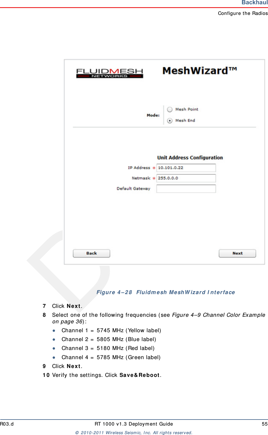DraftR03.d RT 1000 v1.3 Deployment Guide 55© 2010-2011 Wireless Seismic, Inc. All rights reserved.BackhaulConfigure the Radios7Click Next.8Select one of the following frequencies (see Figure 4–9 Channel Color Example on page 36):●Channel 1 = 5745 MHz (Yellow label)●Channel 2 = 5805 MHz (Blue label)●Channel 3 = 5180 MHz (Red label)●Channel 4 = 5785 MHz (Green label)9Click Next.10 Verify the settings. Click Save&amp;Reboot.Figure 4–28  Fluidmesh MeshWizard Interface