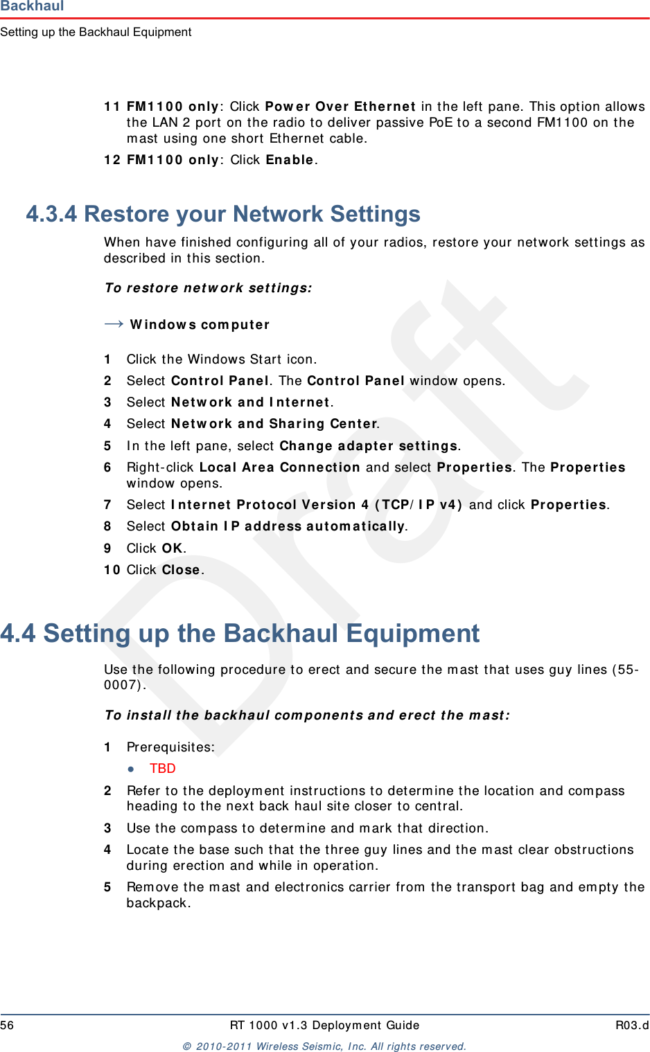 Draft56 RT 1000 v1.3 Deployment Guide R03.d© 2010-2011 Wireless Seismic, Inc. All rights reserved.BackhaulSetting up the Backhaul Equipment11 FM1100 only: Click Power Over Ethernet in the left pane. This option allows the LAN 2 port on the radio to deliver passive PoE to a second FM1100 on the mast using one short Ethernet cable. 12 FM1100 only: Click Enable.4.3.4 Restore your Network SettingsWhen have finished configuring all of your radios, restore your network settings as described in this section. To restore network settings:→Windows computer1Click the Windows Start icon.2Select Control Panel. The Control Panel window opens. 3Select Network and Internet. 4Select Network and Sharing Center.5In the left pane, select Change adapter settings.6Right-click Local Area Connection and select Properties. The Properties window opens. 7Select Internet Protocol Version 4 (TCP/IP v4) and click Properties. 8Select Obtain IP address automatically.9Click OK.10 Click Close.4.4 Setting up the Backhaul EquipmentUse the following procedure to erect and secure the mast that uses guy lines (55-0007).To install the backhaul components and erect the mast:1Prerequisites:●TBD 2Refer to the deployment instructions to determine the location and compass heading to the next back haul site closer to central.3Use the compass to determine and mark that direction.4Locate the base such that the three guy lines and the mast clear obstructions during erection and while in operation.5Remove the mast and electronics carrier from the transport bag and empty the backpack.