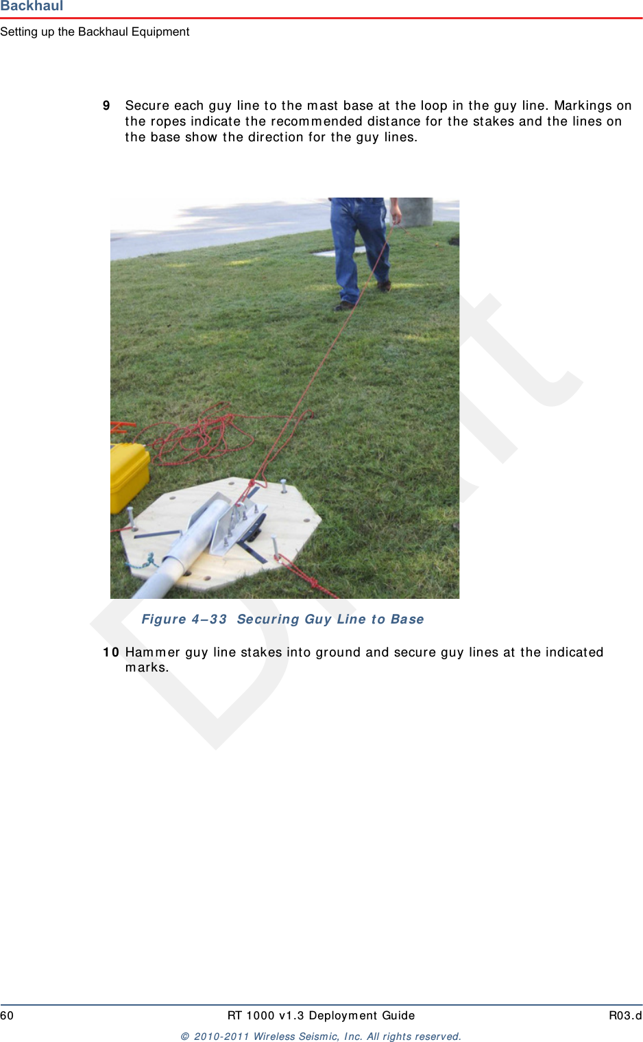 Draft60 RT 1000 v1.3 Deployment Guide R03.d© 2010-2011 Wireless Seismic, Inc. All rights reserved.BackhaulSetting up the Backhaul Equipment9Secure each guy line to the mast base at the loop in the guy line. Markings on the ropes indicate the recommended distance for the stakes and the lines on the base show the direction for the guy lines.10 Hammer guy line stakes into ground and secure guy lines at the indicated marks. Figure 4–33  Securing Guy Line to Base