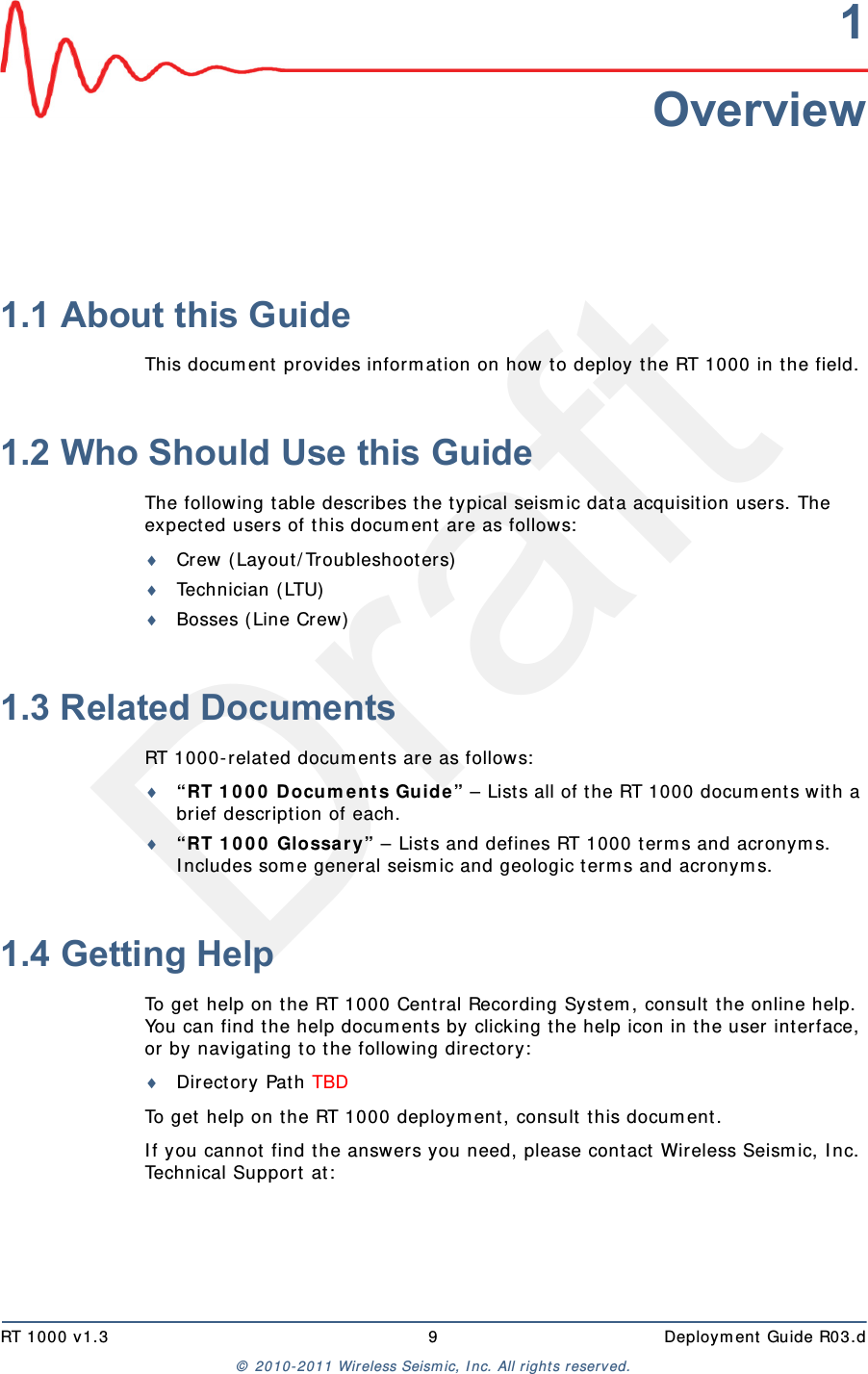 DraftRT 1000 v1.3 9  Deployment Guide R03.d© 2010-2011 Wireless Seismic, Inc. All rights reserved.1Overview1.1 About this GuideThis document provides information on how to deploy the RT 1000 in the field.1.2 Who Should Use this GuideThe following table describes the typical seismic data acquisition users. The expected users of this document are as follows:Crew (Layout/Troubleshooters)Technician (LTU)Bosses (Line Crew)1.3 Related DocumentsRT 1000-related documents are as follows:“RT 1000 Documents Guide” – Lists all of the RT 1000 documents with a brief description of each.“RT 1000 Glossary” – Lists and defines RT 1000 terms and acronyms. Includes some general seismic and geologic terms and acronyms.1.4 Getting HelpTo get help on the RT 1000 Central Recording System, consult the online help. You can find the help documents by clicking the help icon in the user interface, or by navigating to the following directory:Directory Path TBDTo get help on the RT 1000 deployment, consult this document. If you cannot find the answers you need, please contact Wireless Seismic, Inc. Technical Support at: