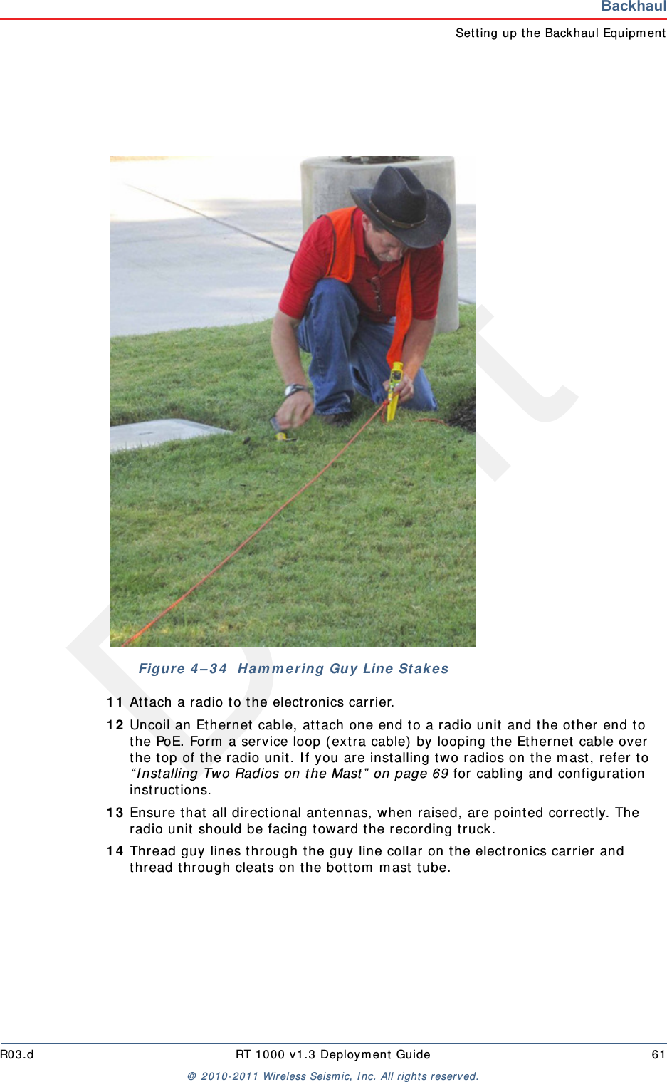 DraftR03.d RT 1000 v1.3 Deploym ent Guide 61&copy;  2010- 2011 Wir eless Seism ic, I nc. All right s reserved.BackhaulSet t ing up t he Backhaul Equipm ent1 1 At t ach a radio t o t he elect ronics carrier.1 2 Uncoil an Ethernet  cable, at tach one end t o a radio unit and the ot her  end to the PoE. Form  a service loop ( ext ra cable)  by looping t he Ethernet  cable over the t op of t he radio unit. I f you are installing two radios on t he m ast , refer to &ldquo; I nst alling Two Radios on the Mast &rdquo;  on page 69 for cabling and configuration inst ructions.1 3 Ensur e t hat  all direct ional antennas, when raised, are point ed correct ly. The radio unit  should be facing t oward t he recording t ruck.1 4 Thread guy lines through t he guy line collar on t he electronics carrier and thread t hrough cleat s on t he bott om  m ast  tube.Figure  4 &ndash; 3 4   H a m m e r ing Guy Line  St a k es