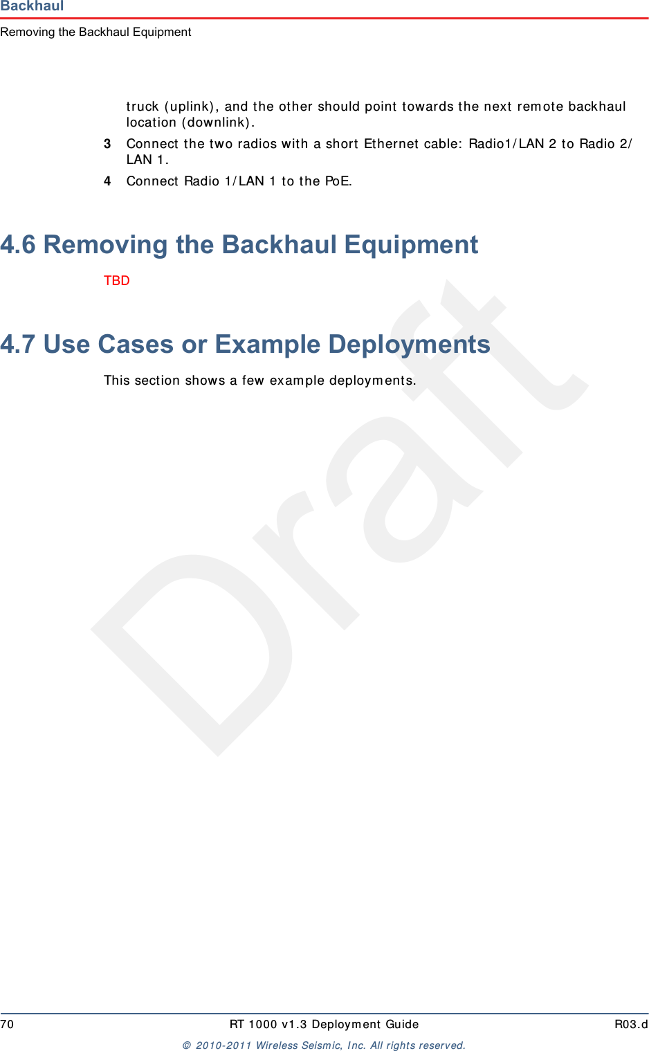 Draft70 RT 1000 v1.3 Deploym ent Guide R03.d&copy;  2010- 2011 Wir eless Seism ic, I nc. All right s reserved.BackhaulRemoving the Backhaul Equipmenttruck ( uplink) , and t he other should point  t owards the next  rem ote backhaul locat ion ( downlink) .3Connect t he t wo radios with a short  Ethernet  cable:  Radio1/ LAN 2 t o Radio 2/LAN 1.4Connect Radio 1/ LAN 1 t o t he PoE.4.6 Removing the Backhaul EquipmentTBD 4.7 Use Cases or Example DeploymentsThis sect ion shows a few exam ple deploym ents. 