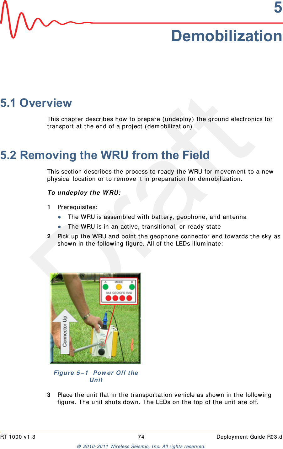 DraftRT 1000 v1.3 74  Deploym ent Guide R03.d&copy;  2010- 2011 Wir eless Seism ic, I nc. All right s reserved.5Demobilization5.1 OverviewThis chapt er  describes how t o prepare (undeploy) t he ground electronics for transport  at  the end of a proj ect  ( dem obilization) . 5.2 Removing the WRU from the FieldThis sect ion describes t he process t o ready t he WRU for m ovem ent t o a new physical locat ion or t o rem ove it  in preparat ion for dem obilization.To un deploy t he W RU:1Prerequisit es:●The WRU is assem bled wit h bat t ery, geophone, and ant enna●The WRU is in an act ive, t ransit ional, or  ready stat e2Pick up the WRU and point  t he geophone connect or end t owards t he sky as shown in the following figure. All of the LEDs illum inat e:3Place t he unit flat  in t he t ransportat ion vehicle as shown in t he follow ing figure. The unit shut s down. The LEDs on the t op of the unit  are off.Figure 5 &ndash; 1   Pow e r  Off t he Un it
