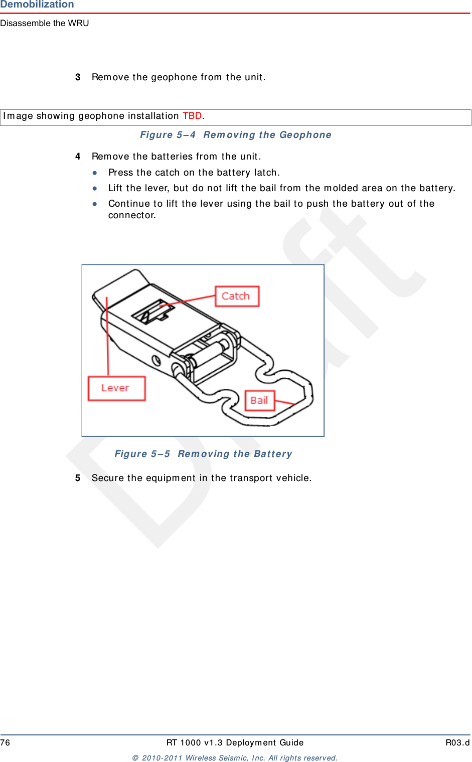 Draft76 RT 1000 v1.3 Deploym ent Guide R03.d&copy;  2010- 2011 Wir eless Seism ic, I nc. All right s reserved.DemobilizationDisassemble the WRU3Rem ove t he geophone from  t he unit .4Rem ove t he bat t eries from  t he unit .●Press the cat ch on t he bat t ery latch.●Lift  t he lever, but  do not  lift t he bail from  t he m olded area on t he bat t ery.●Continue t o lift  the lever using t he bail t o push t he bat tery out  of t he connector. 5Secure the equipm ent  in t he t ransport  vehicle.I m age showing geophone inst allation TBD. Figure  5 &ndash; 4   Re m oving t h e  Ge ophoneFigure  5 &ndash; 5   Rem oving the  Ba t t er y