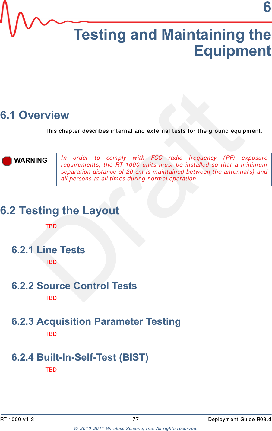 DraftRT 1000 v1.3 77  Deploym ent Guide R03.d&copy;  2010- 2011 Wir eless Seism ic, I nc. All right s reserved.6Testing and Maintaining theEquipment6.1 OverviewThis chapt er  describes int ernal and ext ernal t ests for t he ground equipm ent . 6.2 Testing the LayoutTBD 6.2.1 Line TestsTBD 6.2.2 Source Control TestsTBD 6.2.3 Acquisition Parameter TestingTBD 6.2.4 Built-In-Self-Test (BIST)TBD WARNINGI n or der t o com ply wit h FCC radio frequency (RF)  exposurerequirem ent s, t he RT 1000 unit s m ust be inst alled so that a m inim umseparat ion dist ance of 20 cm  is m aint ained bet ween the ant enna( s)  andall persons at all t im es during norm al operat ion. 