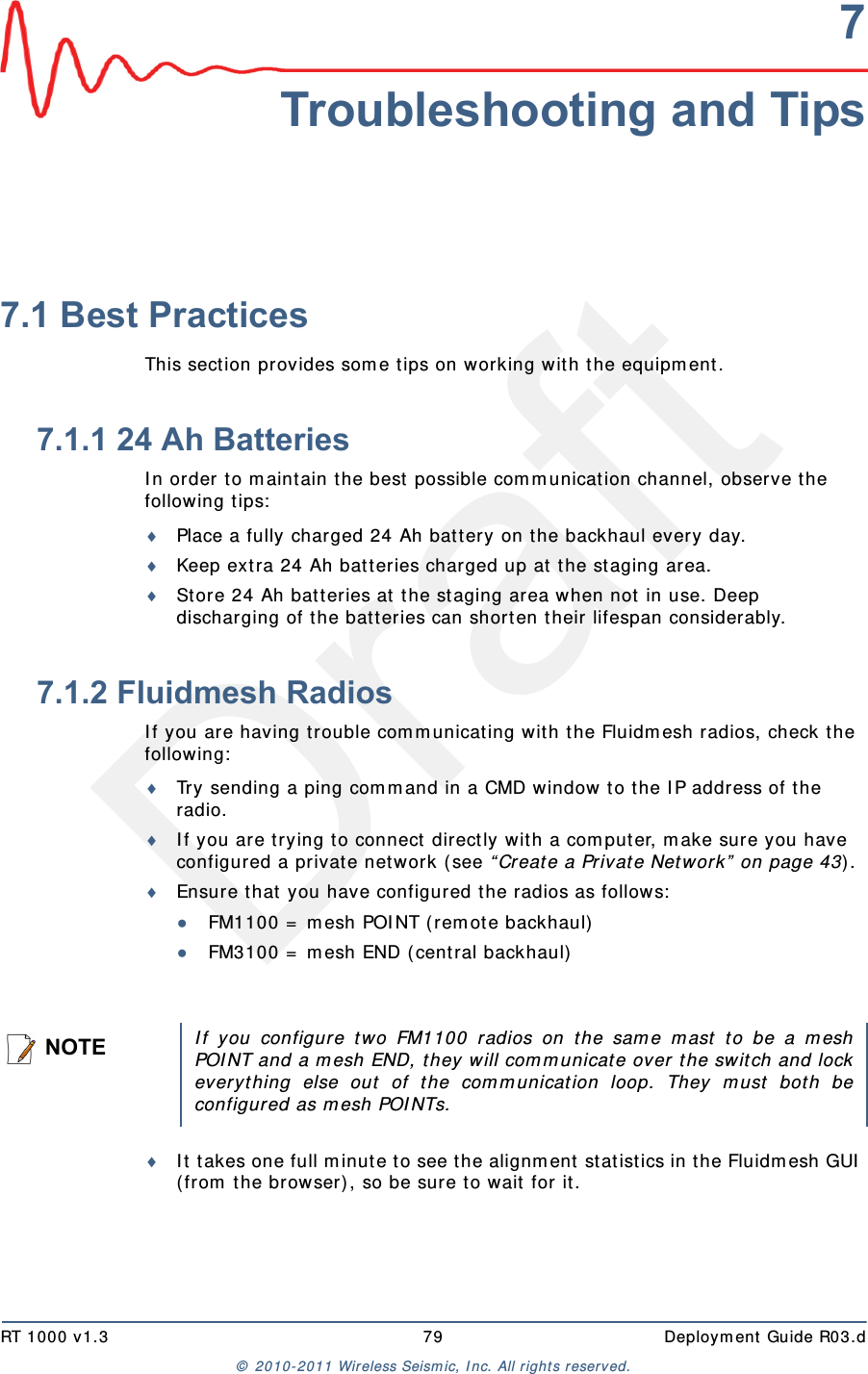 DraftRT 1000 v1.3 79  Deploym ent Guide R03.d&copy;  2010- 2011 Wir eless Seism ic, I nc. All right s reserved.7Troubleshooting and Tips7.1 Best PracticesThis sect ion provides som e t ips on wor king w ith t he equipm ent .7.1.1 24 Ah BatteriesI n or der t o m aint ain t he best  possible com m unication channel, observe the following t ips:Place a fully char ged 24 Ah bat t ery on t he backhaul ever y day.Keep ext ra 24 Ah bat t eries charged up at  the st aging area.St ore 24 Ah bat t eries at  the st aging area when not  in use. Deep discharging of t he bat t eries can short en t heir lifespan considerably.7.1.2 Fluidmesh RadiosI f you are having t rouble com m unicat ing with t he Fluidm esh radios, check t he following:Try sending a ping com m and in a CMD window t o t he I P address of t he radio.  I f you are t rying to connect direct ly wit h a com puter, m ake sure you have configured a privat e net work (see &ldquo; Create a Privat e Network&rdquo;  on page 43) .Ensure t hat  you have configured t he radios as follows:●FM1100 =  m esh POI NT (rem ote backhaul)●FM3100 =  m esh END ( cent ral backhaul)I t  t akes one full m inut e t o see t he alignm ent  stat istics in the Fluidm esh GUI  ( from  the browser) , so be sure to wait for it . NOTEI f you configure t wo FM1100 radios on t he sam e m ast  t o be a m eshPOI NT and a m esh END, t hey will com m unicate over t he sw itch and lockever yt hing else out  of t he com m unicat ion loop. They m ust bot h beconfigur ed as m esh POI NTs.
