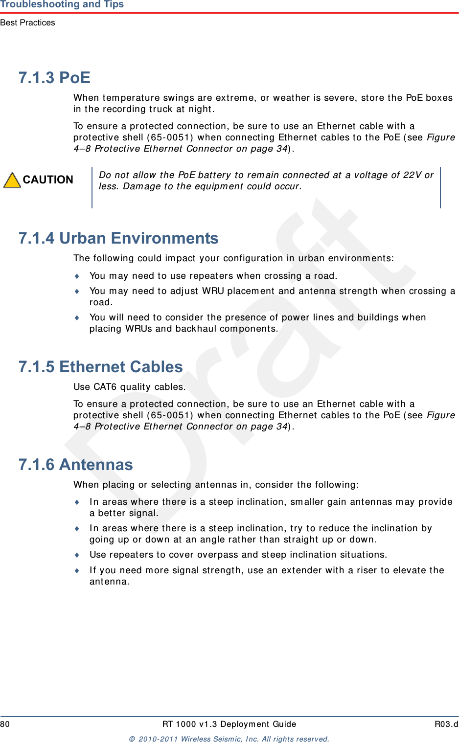 Draft80 RT 1000 v1.3 Deploym ent Guide R03.d&copy;  2010- 2011 Wir eless Seism ic, I nc. All right s reserved.Troubleshooting and TipsBest Practices7.1.3 PoEWhen t em perat ure swings are ext rem e, or weat her is severe, st ore t he PoE boxes in t he recording t ruck at night .To ensure a prot ect ed connect ion, be sure to use an Ethernet cable with a protective shell ( 65- 0051)  when connecting Ethernet  cables to the PoE ( see Figure 4&ndash;8 Prot ect ive Et hernet  Connector on page 34) .7.1.4 Urban EnvironmentsThe following could im pact  your configuration in urban environm ent s:You m ay need t o use repeaters when crossing a road.You m ay need t o adj ust WRU placem ent  and ant enna st rength when crossing a road.You will need t o consider t he presence of pow er  lines and buildings when placing WRUs and backhaul com ponents.7.1.5 Ethernet CablesUse CAT6 qualit y cables. To ensure a prot ect ed connect ion, be sure to use an Ethernet cable with a protective shell ( 65- 0051)  when connecting Ethernet  cables to the PoE ( see Figure 4&ndash;8 Prot ect ive Et hernet  Connector on page 34) .7.1.6 AntennasWhen placing or select ing antennas in, consider t he follow ing:I n areas where t here is a st eep inclinat ion, sm aller gain ant ennas m ay provide a bet t er signal. I n areas wher e t here is a st eep inclinat ion, t ry t o reduce t he inclination by going up or dow n at  an angle rat her t han straight  up or down.Use repeaters to cover overpass and steep inclinat ion sit uat ions.I f you need m ore signal strengt h, use an ext ender wit h a riser t o elevate t he ant enna.CAUTIONDo not  allow t he PoE batt ery t o rem ain connected at  a voltage of 22V orless. Dam age t o t he equipm ent  could occur.