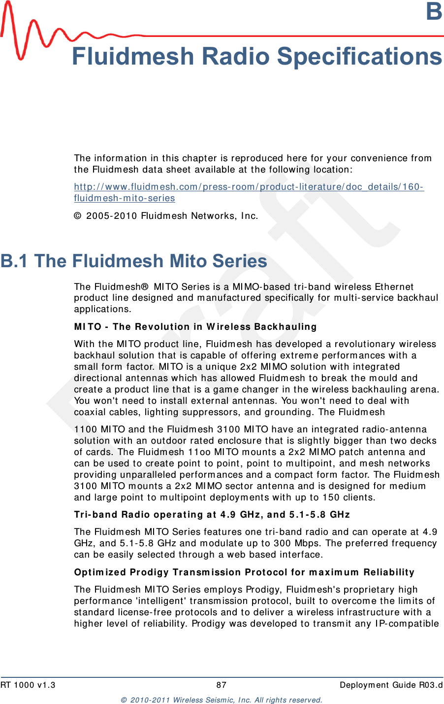 DraftRT 1000 v1.3 87  Deploym ent Guide R03.d&copy;  2010- 2011 Wir eless Seism ic, I nc. All right s reserved.BFluidmesh Radio SpecificationsThe inform at ion in this chapt er is repr oduced here for your convenience from  the Fluidm esh dat a sheet available at  t he following locat ion:ht t p: / / ww w.fluidm esh.com / press- room / product- literature/ doc_det ails/ 160-flu id m esh - m it o- series &copy;  2005- 2010 Fluidm esh Net works, I nc. B.1 The Fluidmesh Mito SeriesThe Fluidm esh&reg;  MI TO Series is a MI MO- based tri- band wir eless Ethernet  product  line designed and m anufact ured specifically for m ult i- service backhaul applicat ions.MI TO -  The Revolut ion in W irele ss Ba ckhauling Wit h t he MI TO product  line, Fluidm esh has developed a revolut ionary wireless backhaul solution t hat  is capable of offering extrem e perform ances with a sm all form  fact or. MI TO is a unique 2x2 MI MO solut ion wit h int egrat ed directional ant ennas which has allow ed Fluidm esh t o break t he m ould and creat e a product  line t hat  is a gam e changer in the w ireless backhauling arena. You won't  need t o inst all ext ernal antennas. You won't  need to deal with coaxial cables, light ing suppressors, and grounding. The Fluidm esh1100 MI TO and t he Fluidm esh 3100 MI TO have an int egrat ed radio-ant enna solut ion wit h an out door rat ed enclosure that is slightly bigger  t han t wo decks of cards. The Fluidm esh 11oo MI TO m ount s a 2x2 MI MO pat ch ant enna and can be used to creat e point  to point, point t o m ult ipoint, and m esh net works providing unparalleled perform ances and a com pact form  factor. The Fluidm esh 3100 MI TO m ount s a 2x2 MI MO sector  antenna and is designed for m edium  and large point t o m ult ipoint  deploym ents with up t o 150 client s.Tri- ba nd Radio oper a t ing a t  4 .9  GH z, and 5 .1 - 5 .8  GH z The Fluidm esh MI TO Series features one tri- band radio and can operat e at  4.9 GHz, and 5.1- 5.8 GHz and m odulat e up to 300 Mbps. The preferred frequency can be easily select ed through a web based int erface.Opt im ize d Prodigy Tra n sm ission Prot ocol for m ax im u m  Re lia bilit y  The Fluidm esh MI TO Series em ploys Prodigy, Fluidm esh's proprietary high perform ance 'int elligent ' transm ission prot ocol, built  to overcom e t he lim it s of st andard license- free protocols and t o deliver a wireless infrast ructure with a higher  level of r eliability. Pr odigy was developed t o transm it  any I P- com patible 