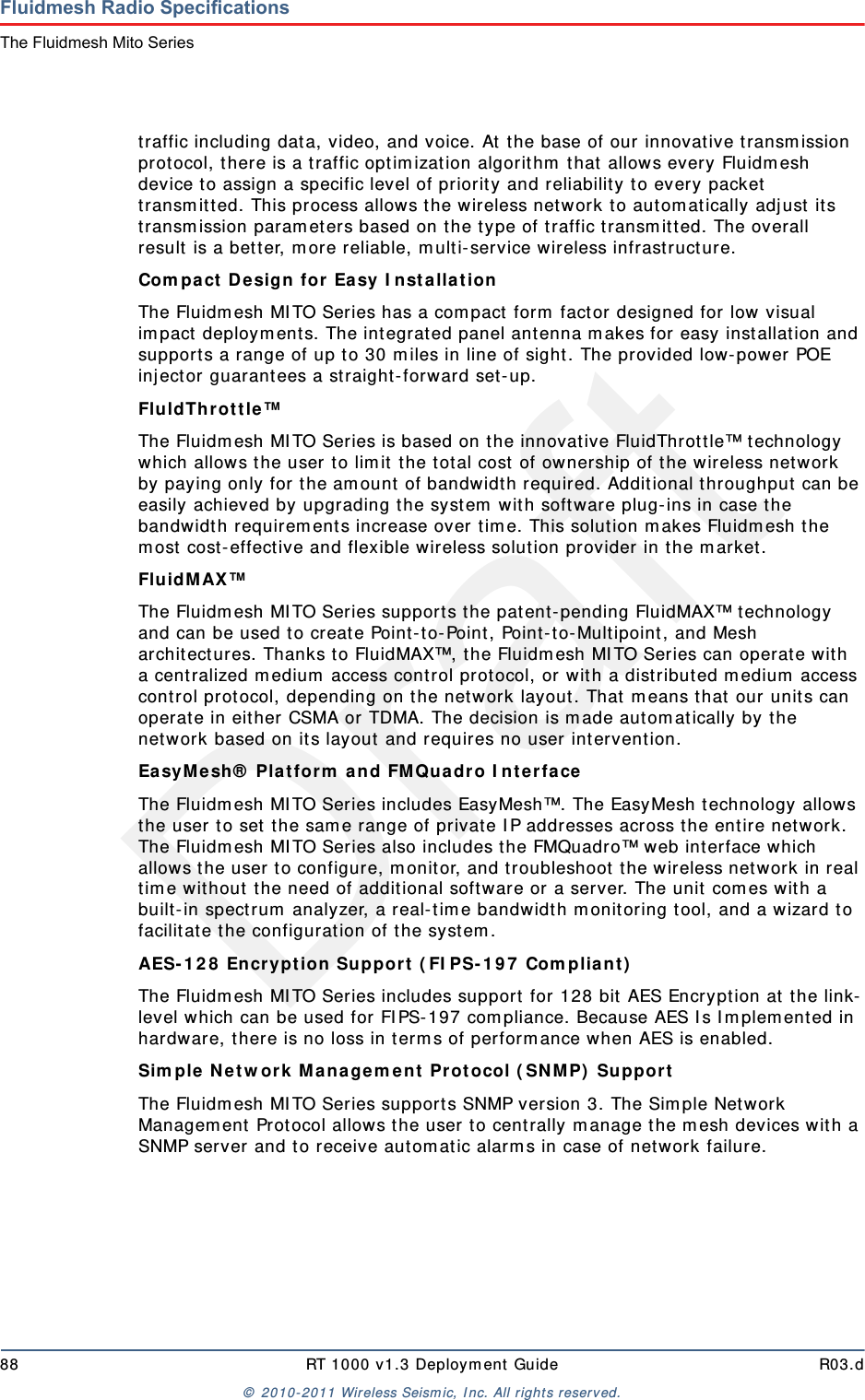 Draft88 RT 1000 v1.3 Deploym ent Guide R03.d&copy;  2010- 2011 Wir eless Seism ic, I nc. All right s reserved.Fluidmesh Radio SpecificationsThe Fluidmesh Mito Seriestraffic including data, video, and voice. At  t he base of our innovat ive t ransm ission protocol, t here is a t raffic optim izat ion algorit hm  t hat allows every Fluidm esh device to assign a specific level of priority and reliabilit y t o every packet transm it t ed. This process allows the w ireless net work to aut om at ically adj ust its transm ission param et er s based on t he t ype of t raffic t ransm itt ed. The overall result is a bet t er, m ore reliable, m ult i- service wireless infrast ruct ure.Com pa ct De sign for  Easy I nst allat ion The Fluidm esh MI TO Series has a com pact  form  factor designed for  low visual im pact  deploym ent s. The integrat ed panel antenna m akes for easy inst allation and support s a range of up t o 30 m iles in line of sight . The provided low- power POE inj ector guarant ees a straight- forward set - up.Flu ldTh r ot t le &trade; The Fluidm esh MI TO Series is based on the innovat ive FluidThrot t le&trade; technology which allows t he user t o lim it  t he t ot al cost  of ownership of the w ireless network by paying only for t he am ount of bandwidth required. Additional t hroughput  can be easily achieved by upgrading t he system  wit h soft ware plug- ins in case the bandwidt h requirem ents increase over t im e. This solut ion m akes Fluidm esh the m ost  cost- effect ive and flexible wir eless solut ion provider  in t he m arket .FluidMAX&trade; The Fluidm esh MI TO Series support s t he patent- pending FluidMAX&trade; t echnology and can be used t o create Point- to-Point, Point- t o- Multipoint , and Mesh archit ect ures. Thanks t o FluidMAX&trade;, the Fluidm esh MI TO Series can operat e wit h a cent ralized m edium  access cont rol protocol, or with a distribut ed m edium  access cont rol prot ocol, depending on the net work layout . That m eans t hat  our unit s can operate in eit her CSMA or TDMA. The decision is m ade aut om atically by t he net work based on its layout  and requires no user int ervent ion.Ea sy M esh&reg;  Pla t for m  a n d FM Quadr o I nt erface  The Fluidm esh MI TO Series includes EasyMesh&trade;. The EasyMesh t echnology allows the user  t o set t he sam e range of private I P addresses across t he ent ire network. The Fluidm esh MI TO Series also includes t he FMQuadro&trade; web int erface w hich allows the user t o configure, m onit or, and t roubleshoot t he w ireless network in real tim e wit hout t he need of addit ional soft ware or a server. The unit com es wit h a built- in spect rum  analyzer, a real- tim e bandwidt h m onit oring t ool, and a w izard t o facilit ate t he configurat ion of t he syst em .AES- 1 2 8  Encrypt ion Support  ( FI PS- 1 9 7  Com plia n t )  The Fluidm esh MI TO Series includes support for 128 bit  AES Encrypt ion at t he link-level which can be used for FI PS- 197 com pliance. Because AES I s I m plem ent ed in hardware, t here is no loss in t erm s of perform ance w hen AES is enabled.Sim ple N et w ork  M a nage m ent  Pr ot ocol ( SN M P)  Suppor t  The Fluidm esh MI TO Series support s SNMP version 3. The Sim ple Net work Managem ent  Prot ocol allows t he user to centrally m anage t he m esh devices wit h a SNMP server and t o receive autom atic alarm s in case of net w or k failure.
