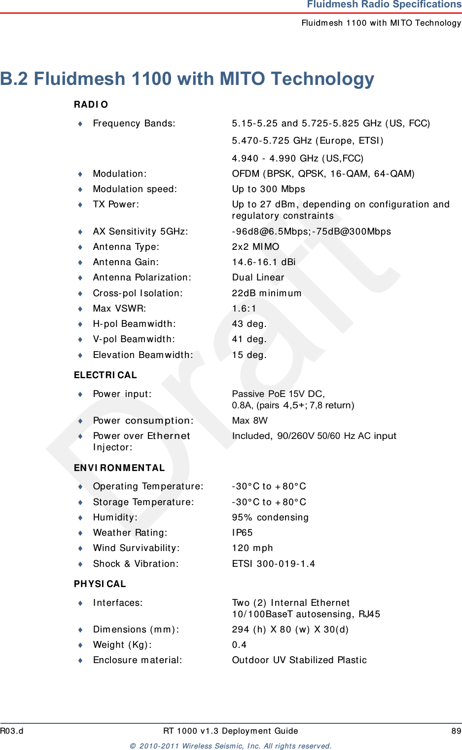 DraftR03.d RT 1000 v1.3 Deploym ent Guide 89&copy;  2010- 2011 Wir eless Seism ic, I nc. All right s reserved.Fluidmesh Radio SpecificationsFluidm esh 1100 with MI TO TechnologyB.2 Fluidmesh 1100 with MITO TechnologyRAD I O ELECTRI CAL EN V I RO N MEN TAL PHYSI CAL Frequency Bands: 5.15- 5.25 and 5.725- 5.825 GHz ( US, FCC)5.470- 5.725 GHz (Europe, ETSI )4.940 -  4.990 GHz ( US,FCC)Modulat ion: OFDM ( BPSK, QPSK, 16- QAM, 64- QAM)Modulat ion speed: Up t o 300 MbpsTX Power: Up t o 27 dBm , depending on configuration and regulat ory const raintsAX Sensitivity 5GHz: - 96d8@6.5Mbps; - 75dB@300MbpsAnt enna Type: 2x2 MI MOAnt enna Gain: 14.6- 16.1 dBiAnt enna Polarizat ion: Dual LinearCross- pol I solat ion: 22dB m inim umMax VSWR: 1.6: 1H- pol Beam width: 43 deg.V-pol Beam widt h: 41 deg.Elevat ion Beam widt h: 15 deg.Power  in put : Passive PoE 15V DC, 0.8A, (pairs 4,5+; 7,8 return)Power  consum ption:Max 8WPower over Ether net I n j ect or :Included, 90/260V 50/60 Hz AC inputOperating Tem perat ure: - 30&deg; C to + 80&deg; CSt orage Tem perat ure: - 30&deg; C to + 80&deg; CHum idity: 95%  condensingWeat her Rat ing: I P65Wind Survivability: 120 m phShock &amp; Vibrat ion: ETSI  300- 019- 1.4I nt erfaces: Two ( 2)  I nt ernal Et hernet10/ 100BaseT aut osensing, RJ45Dim ensions ( m m ) : 294 ( h)  X 80 ( w) X 30( d)Wei g h t  ( Kg) : 0 . 4Enclosure m at erial: Out door UV St abilized Plastic