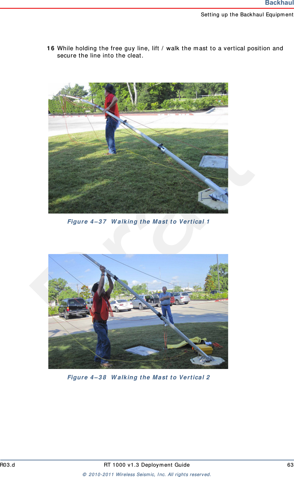 DraftR03.d RT 1000 v1.3 Deploym ent Guide 63&copy;  2010- 2011 Wir eless Seism ic, I nc. All right s reserved.BackhaulSet t ing up t he Backhaul Equipm ent1 6 While holding the free guy line, lift  /  walk the m ast  t o a vertical posit ion and secure t he line int o the cleat.Figure  4 &ndash; 3 7   W a lk in g t he  M a st  t o Ve rt ica l 1Figure  4 &ndash; 3 8   W a lk in g t he  M a st  t o Ve rt ica l 2