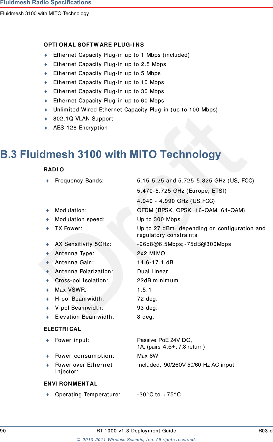 Draft90 RT 1000 v1.3 Deploym ent Guide R03.d&copy;  2010- 2011 Wir eless Seism ic, I nc. All right s reserved.Fluidmesh Radio SpecificationsFluidmesh 3100 with MITO TechnologyOPTI ON AL SOFTW ARE PLUG- I N S Ethernet  Capacit y Plug-in up t o 1 Mbps ( included)Ethernet  Capacit y Plug-in up to 2.5 MbpsEthernet  Capacit y Plug-in up to 5 MbpsEthernet Capacity Plug- in up t o 10 MbpsEthernet Capacity Plug- in up t o 30 MbpsEthernet Capacity Plug- in up t o 60 MbpsUnlim ited Wired Ethernet  Capacit y Plug- in ( up t o 100 Mbps)802.1Q VLAN SupportAES-128 Encrypt ionB.3 Fluidmesh 3100 with MITO TechnologyRAD I O ELECTRI CAL EN V I RO N MEN TAL Frequency Bands: 5.15- 5.25 and 5.725- 5.825 GHz ( US, FCC)5.470- 5.725 GHz (Europe, ETSI )4.940 -  4.990 GHz ( US,FCC)Modulat ion: OFDM ( BPSK, QPSK, 16- QAM, 64- QAM)Modulat ion speed: Up t o 300 MbpsTX Power: Up t o 27 dBm , depending on configuration and regulat ory const raintsAX Sensitivity 5GHz: - 96d8@6.5Mbps; - 75dB@300MbpsAnt enna Type: 2x2 MI MOAnt enna Gain: 14.6- 17.1 dBiAnt enna Polarizat ion: Dual LinearCross- pol I solat ion: 22dB m inim umMax VSWR: 1.5: 1H- pol Beam width: 72 deg.V-pol Beam widt h: 93 deg.Elevat ion Beam widt h: 8 deg.Power  in put : Passive PoE 24V DC, 1A, (pairs 4,5+; 7,8 return)Power  consum ption:Max 8WPower over Ether net I n j ect or :Included, 90/260V 50/60 Hz AC inputOperating Tem perat ure: - 30&deg; C to + 75&deg; C