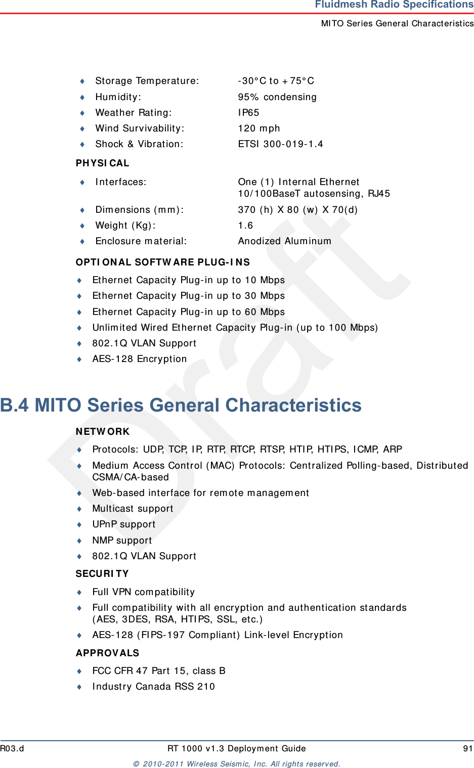 DraftR03.d RT 1000 v1.3 Deploym ent Guide 91&copy;  2010- 2011 Wir eless Seism ic, I nc. All right s reserved.Fluidmesh Radio SpecificationsMI TO Ser ies General Charact er isticsPHYSI CAL OPTI ON AL SOFTW ARE PLUG- I N S Ethernet  Capacit y Plug-in up t o 10 MbpsEthernet  Capacit y Plug-in up t o 30 MbpsEthernet  Capacit y Plug-in up t o 60 MbpsUnlim ited Wired Ethernet Capacity Plug- in ( up t o 100 Mbps)802.1Q VLAN SupportAES- 128 EncryptionB.4 MITO Series General CharacteristicsN ETW ORK Prot ocols:  UDP, TCP, I P, RTP, RTCP, RTSP, HTI P, HTI PS, I CMP, ARPMedium  Access Cont rol ( MAC)  Protocols:  Centralized Polling-based, Distribut ed CSMA/ CA- basedWeb-based int erface for  rem ot e m anagem entMulticast  supportUPnP supportNMP support802.1Q VLAN SupportSECURI TY Full VPN com pat ibilityFull com pat ibilit y wit h all encr ypt ion and aut hent ication standards( AES, 3DES, RSA, HTI PS, SSL, et c.)AES-128 ( FIPS- 197 Com pliant)  Link- level Encrypt ionAPPROVALS FCC CFR 47 Part  15, class BI ndustry Canada RSS 210St orage Tem perat ure: - 30&deg; C to + 75&deg; CHum idity: 95%  condensingWeat her Rat ing: I P65Wind Survivability: 120 m phShock &amp; Vibrat ion: ETSI  300- 019- 1.4I nt erfaces: One ( 1)  I nt ernal Et hernet10/ 100BaseT aut osensing, RJ45Dim ensions ( m m ) : 370 ( h)  X 80 ( w) X 70( d)Wei g h t  ( Kg) : 1 . 6Enclosure m at erial: Anodized Alum inum