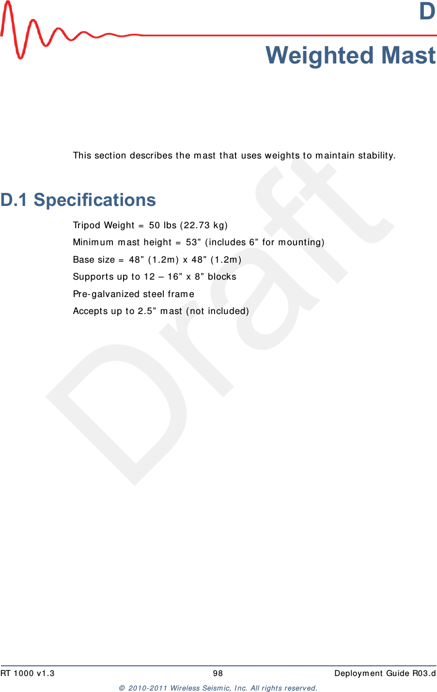 DraftRT 1000 v1.3 98  Deploym ent Guide R03.d&copy;  2010- 2011 Wir eless Seism ic, I nc. All right s reserved.DWeighted MastThis sect ion describes t he m ast  t hat  uses w eight s t o m aint ain st ability.D.1 SpecificationsTripod Weight  =  50 lbs ( 22.73 kg)Minim um  m ast height  =  53&rdquo;  ( includes 6&rdquo;  for m ount ing)Base size =  48&rdquo;  ( 1.2m )  x 48&rdquo;  ( 1.2m )Support s up to 12 &ndash; 16&rdquo;  x 8&rdquo;  blocksPre-galvanized steel fram eAccept s up to 2.5&rdquo;  m ast  ( not  included)