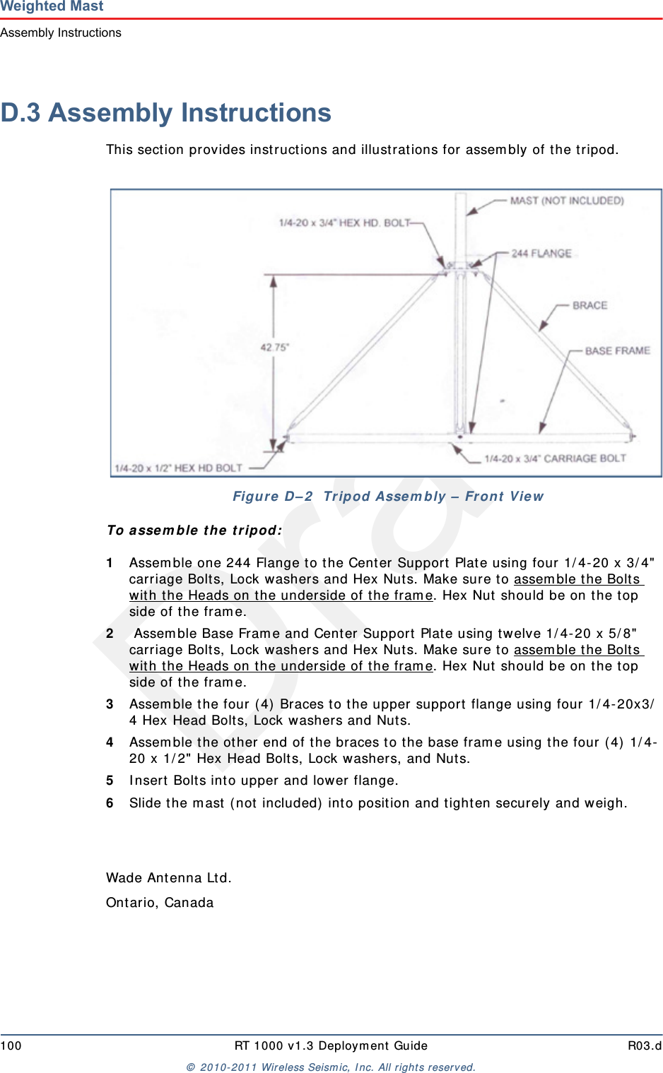 Draft100 RT 1000 v1.3 Deploym ent Guide R03.d&copy;  2010- 2011 Wir eless Seism ic, I nc. All right s reserved.Weighted MastAssembly InstructionsD.3 Assembly InstructionsThis sect ion provides inst ruct ions and illustrat ions for assem bly of t he t ripod.To assem ble t he  t ripod:1Assem ble one 244 Flange t o t he Center Support  Plat e using four 1/ 4-20 x 3/ 4"  carriage Bolt s, Lock washers and Hex Nuts. Make sure to assem ble the Bolt s wit h the Heads on the underside of t he fram e. Hex Nut  should be on t he t op side of the fram e. 2 Assem ble Base Fram e and Center Support Plat e using t w elve 1/ 4- 20 x 5/ 8"  carriage Bolt s, Lock washers and Hex Nuts. Make sure to assem ble the Bolt s wit h the Heads on the underside of t he fram e. Hex Nut  should be on t he t op side of the fram e.3Assem ble t he four ( 4)  Braces to the upper support  flange using four 1/ 4- 20x3/4 Hex Head Bolt s, Lock washers and Nut s.4Assem ble the other end of t he braces t o the base fram e using the four ( 4)  1/ 4-20 x 1/ 2" Hex Head Bolts, Lock washer s, and Nuts.5I nsert  Bolt s int o upper and lower flange.6Slide t he m ast  ( not  included)  int o position and tighten securely and w eigh.Wade An t en n a Lt d .Ont ario, CanadaFigure  D &ndash; 2   Tripod Asse m bly &ndash;  Fron t  View