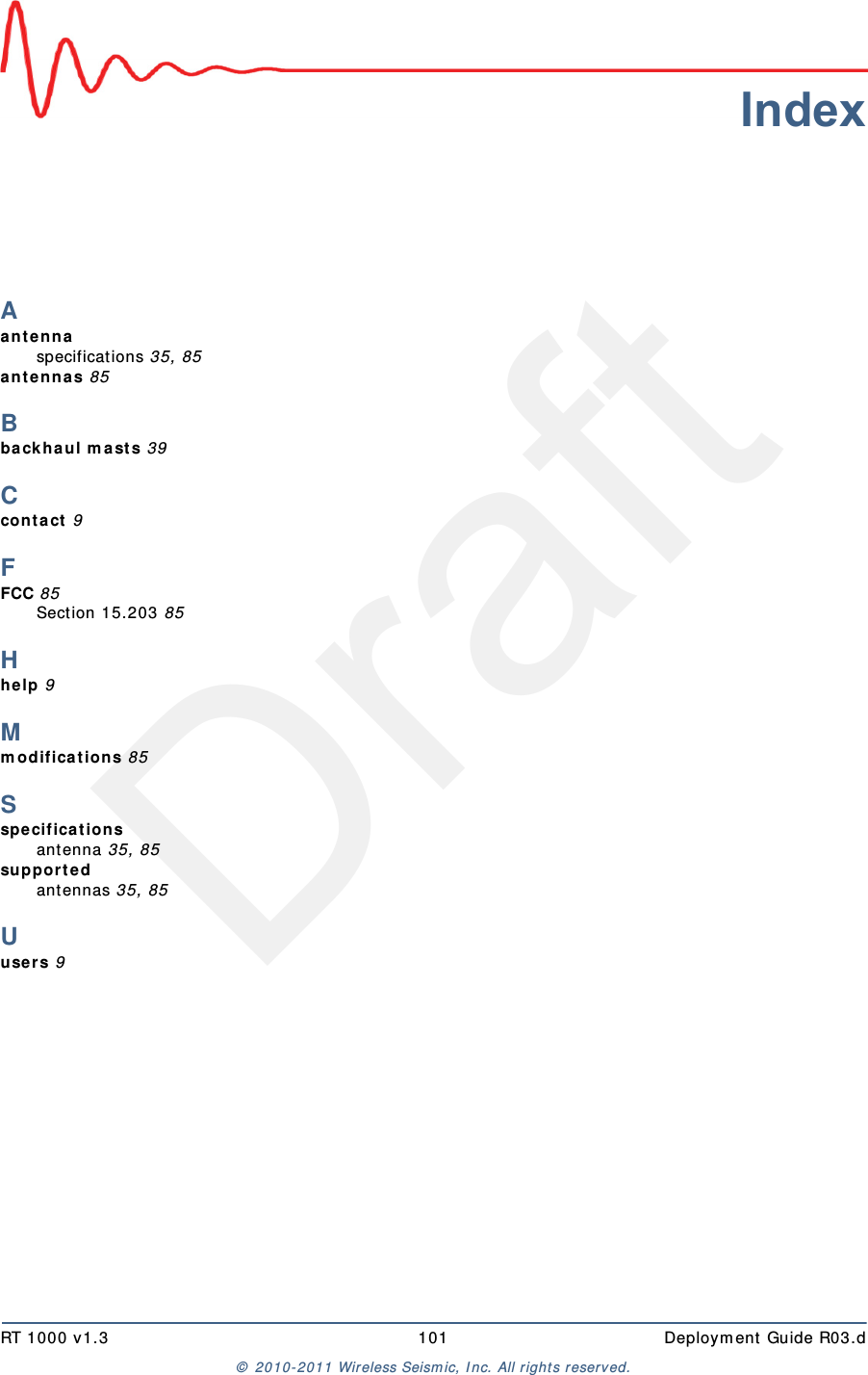 DraftRT 1000 v1.3 101  Deploym ent Guide R03.d&copy;  2010- 2011 Wir eless Seism ic, I nc. All right s reserved.IndexAant e nnaspecificat ions 35, 85ant e nna s 85Bbackh a ul m a st s 39Ccon t act  9FFCC 85Section 15.203 85Hhe lp 9Mm o dif ica t ion s 85Sspe ci fica t io nsantenna 35, 85su pp or t e dantennas 35, 85Uuse rs 9
