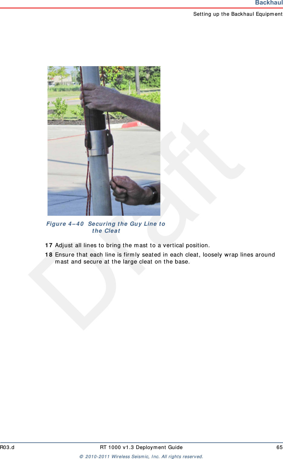 DraftR03.d RT 1000 v1.3 Deploym ent Guide 65&copy;  2010- 2011 Wir eless Seism ic, I nc. All right s reserved.BackhaulSet t ing up t he Backhaul Equipm ent1 7 Adj ust all lines t o bring t he m ast t o a vertical posit ion.1 8 Ensur e t hat  each line is firm ly seat ed in each cleat, loosely wrap lines around m ast and secure at  t he large cleat  on t he base.Figu r e  4 &ndash; 4 0   Se cu r in g t h e  Guy  Lin e  t o t he Cleat