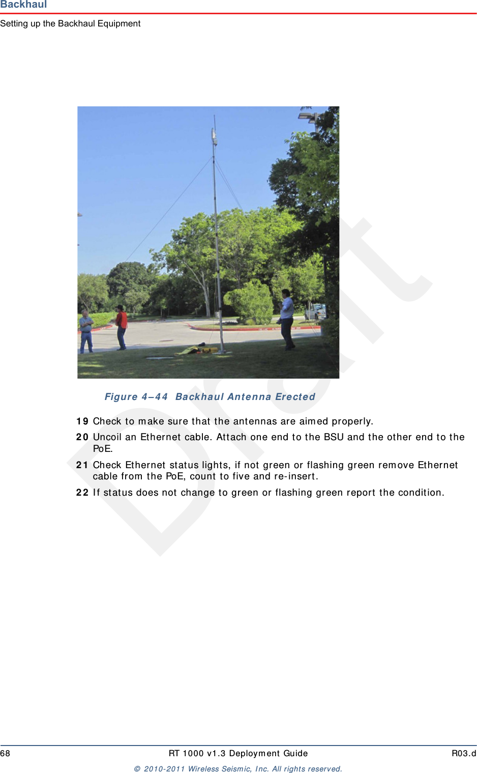 Draft68 RT 1000 v1.3 Deploym ent Guide R03.d&copy;  2010- 2011 Wir eless Seism ic, I nc. All right s reserved.BackhaulSetting up the Backhaul Equipment1 9 Check to m ake sure t hat  the ant ennas are aim ed properly.2 0 Uncoil an Et hernet  cable. Att ach one end t o the BSU and t he ot her end t o the PoE.2 1 Check Ethernet stat us light s, if not  green or flashing green rem ove Ethernet  cable from  t he PoE, count  t o five and re- insert.2 2 I f stat us does not  change t o green or flashing green report  the condit ion. Figure  4 &ndash; 4 4   Ba ck haul Ant enna  Ere ct ed