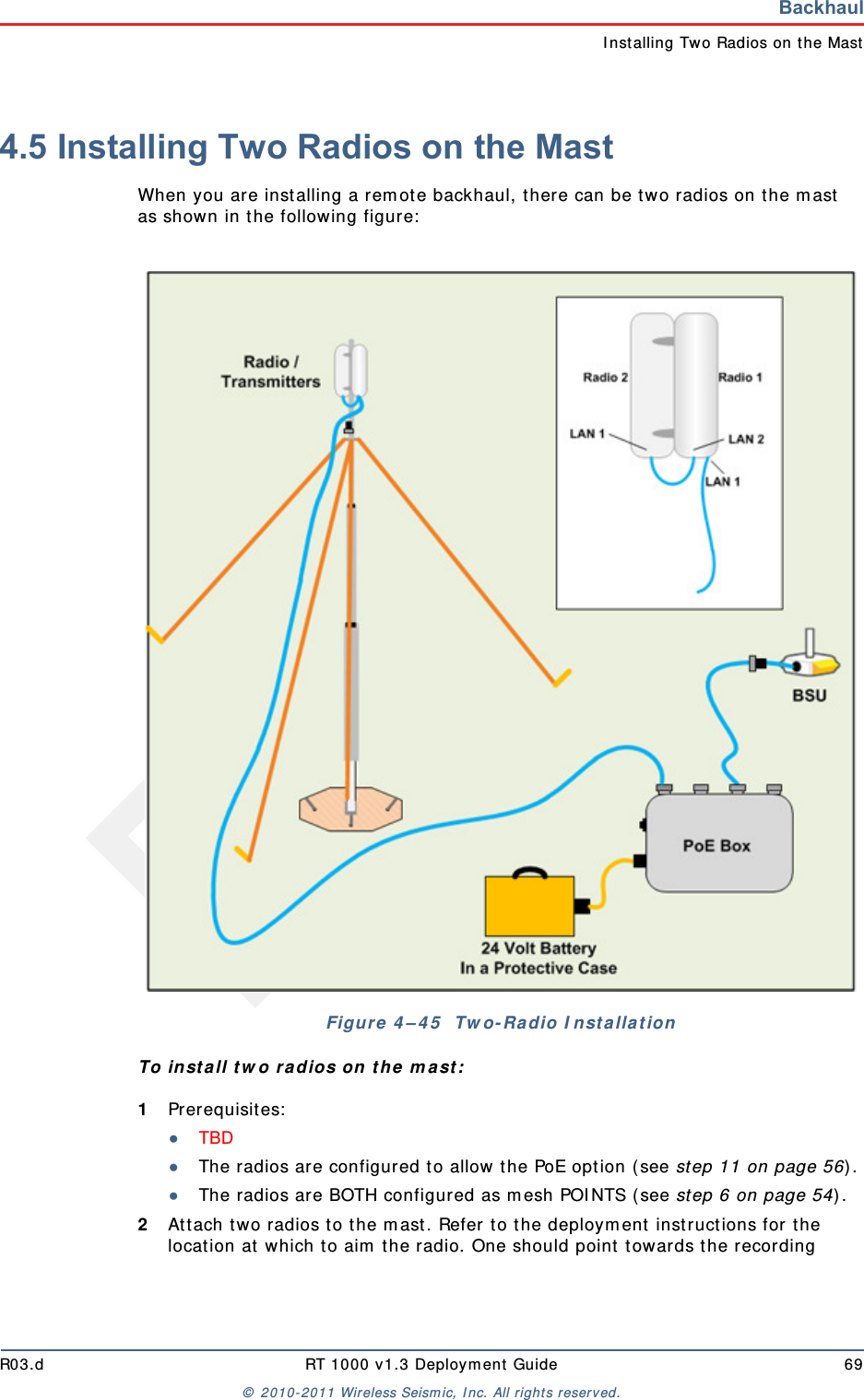 DraftR03.d RT 1000 v1.3 Deploym ent Guide 69&copy;  2010- 2011 Wir eless Seism ic, I nc. All right s reserved.BackhaulI nstalling Two Radios on the Mast4.5 Installing Two Radios on the MastWhen you are inst alling a rem ot e backhaul, t here can be t wo radios on t he m ast  as shown in t he following figure:  To in st a ll t w o radios on t he m ast :1Prerequisit es:●TBD ●The radios are configured to allow  t he PoE opt ion ( see step 11 on page 56) .●The radios are BOTH configured as m esh POI NTS ( see st ep 6 on page 54) .2At t ach t wo radios t o t he m ast . Refer t o t he deploym ent  instructions for the locat ion at  which to aim  the radio. One should point t owards t he recording Figure 4 &ndash; 4 5   Tw o- Ra dio I nst a lla t ion