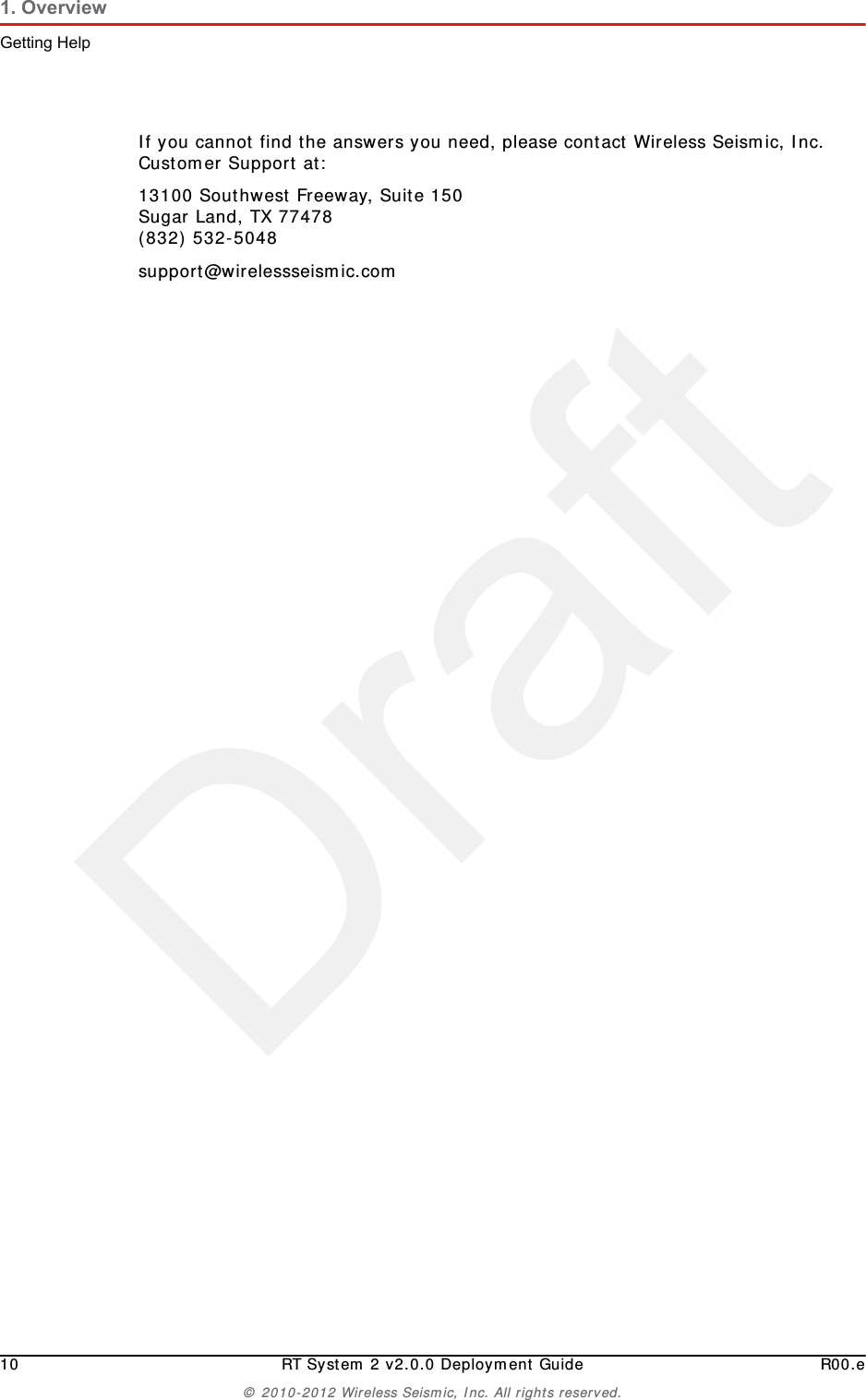 Draft10 RT System 2 v2.0.0 Deployment Guide R00.e© 2010-2012 Wireless Seismic, Inc. All rights reserved.1. OverviewGetting HelpIf you cannot find the answers you need, please contact Wireless Seismic, Inc. Customer Support at:13100 Southwest Freeway, Suite 150 Sugar Land, TX 77478 (832) 532-5048support@wirelessseismic.com