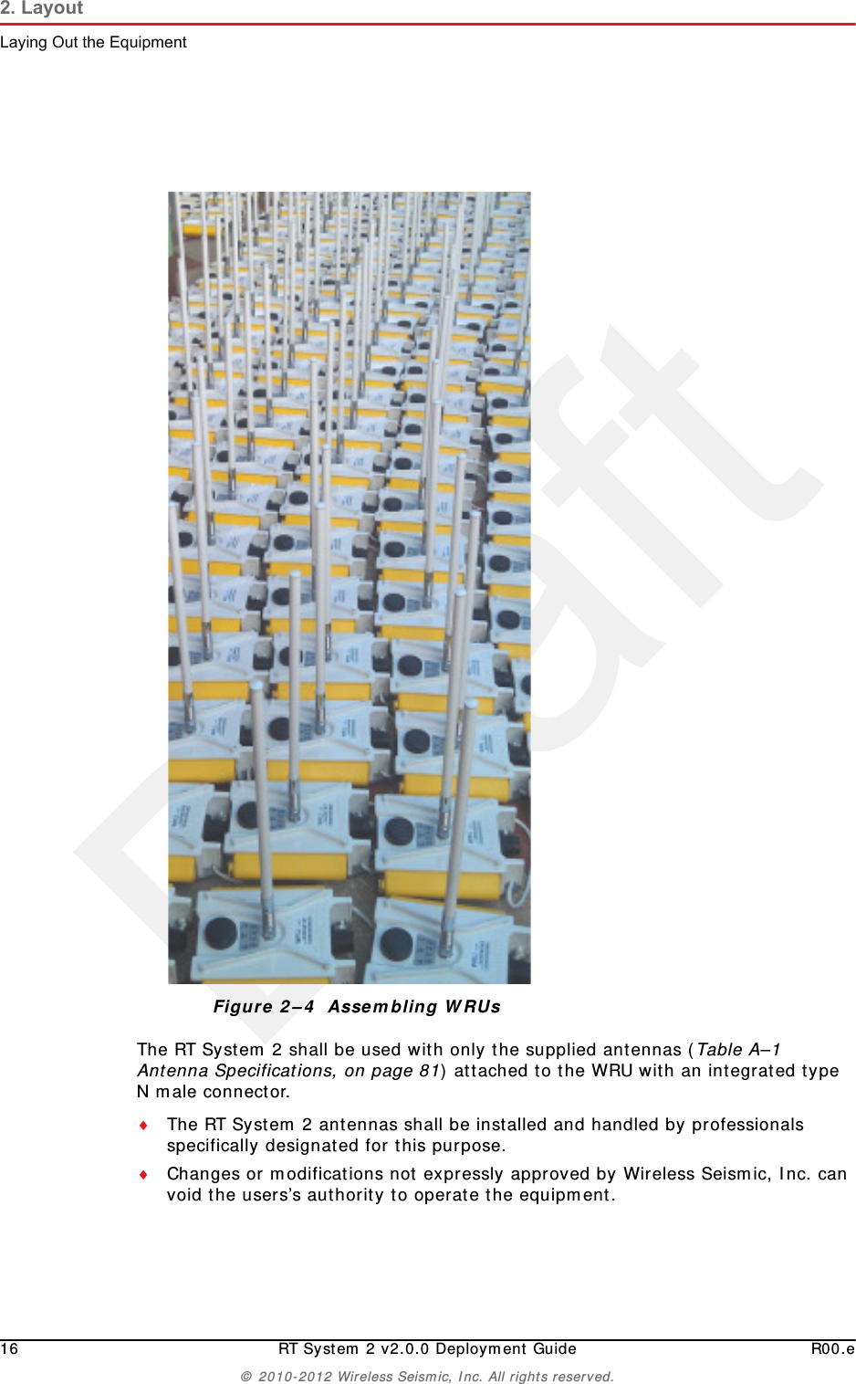 Draft16 RT System 2 v2.0.0 Deployment Guide R00.e© 2010-2012 Wireless Seismic, Inc. All rights reserved.2. LayoutLaying Out the EquipmentThe RT System 2 shall be used with only the supplied antennas (Table A–1 Antenna Specifications, on page 81) attached to the WRU with an integrated type N male connector.The RT System 2 antennas shall be installed and handled by professionals specifically designated for this purpose.Changes or modifications not expressly approved by Wireless Seismic, Inc. can void the users’s authority to operate the equipment. Figure 2–4  Assembling WRUs