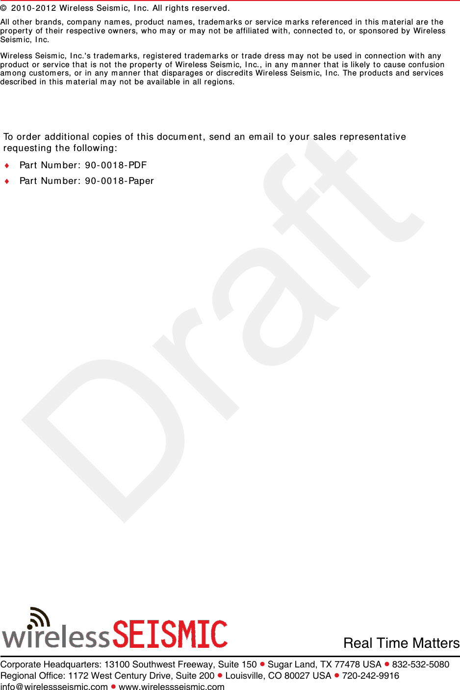 DraftTo order additional copies of this document, send an email to your sales representative requesting the following:Part Number: 90-0018-PDFPart Number: 90-0018-PaperReal Time MattersCorporate Headquarters: 13100 Southwest Freeway, Suite 150  Sugar Land, TX 77478 USA  832-532-5080Regional Office: 1172 West Century Drive, Suite 200  Louisville, CO 80027 USA  720-242-9916info@wirelessseismic.com  www.wirelessseismic.com© 2010-2012 Wireless Seismic, Inc. All rights reserved. All other brands, company names, product names, trademarks or service marks referenced in this material are the property of their respective owners, who may or may not be affiliated with, connected to, or sponsored by Wireless Seismic, Inc.Wireless Seismic, Inc.&apos;s trademarks, registered trademarks or trade dress may not be used in connection with any product or service that is not the property of Wireless Seismic, Inc., in any manner that is likely to cause confusion among customers, or in any manner that disparages or discredits Wireless Seismic, Inc. The products and services described in this material may not be available in all regions.
