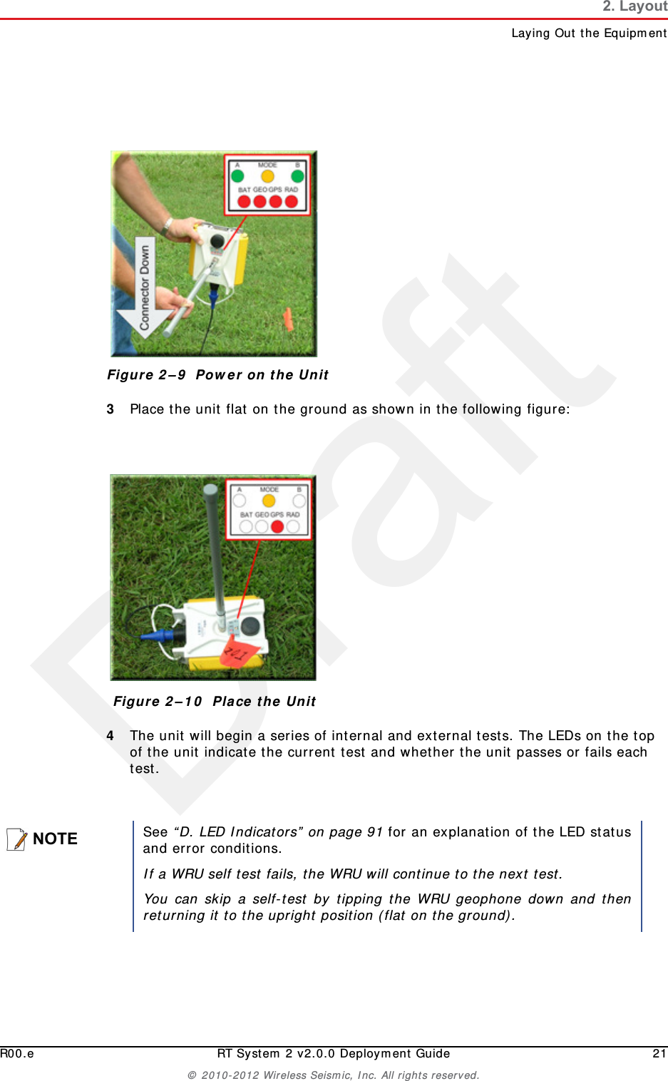 DraftR00.e RT System 2 v2.0.0 Deployment Guide 21© 2010-2012 Wireless Seismic, Inc. All rights reserved.2. LayoutLaying Out the Equipment3Place the unit flat on the ground as shown in the following figure:4The unit will begin a series of internal and external tests. The LEDs on the top of the unit indicate the current test and whether the unit passes or fails each test. Figure 2–9  Power on the UnitFigure 2–10  Place the UnitNOTESee “D. LED Indicators” on page 91 for an explanation of the LED statusand error conditions.If a WRU self test fails, the WRU will continue to the next test. You can skip a self-test by tipping the WRU geophone down and thenreturning it to the upright position (flat on the ground).