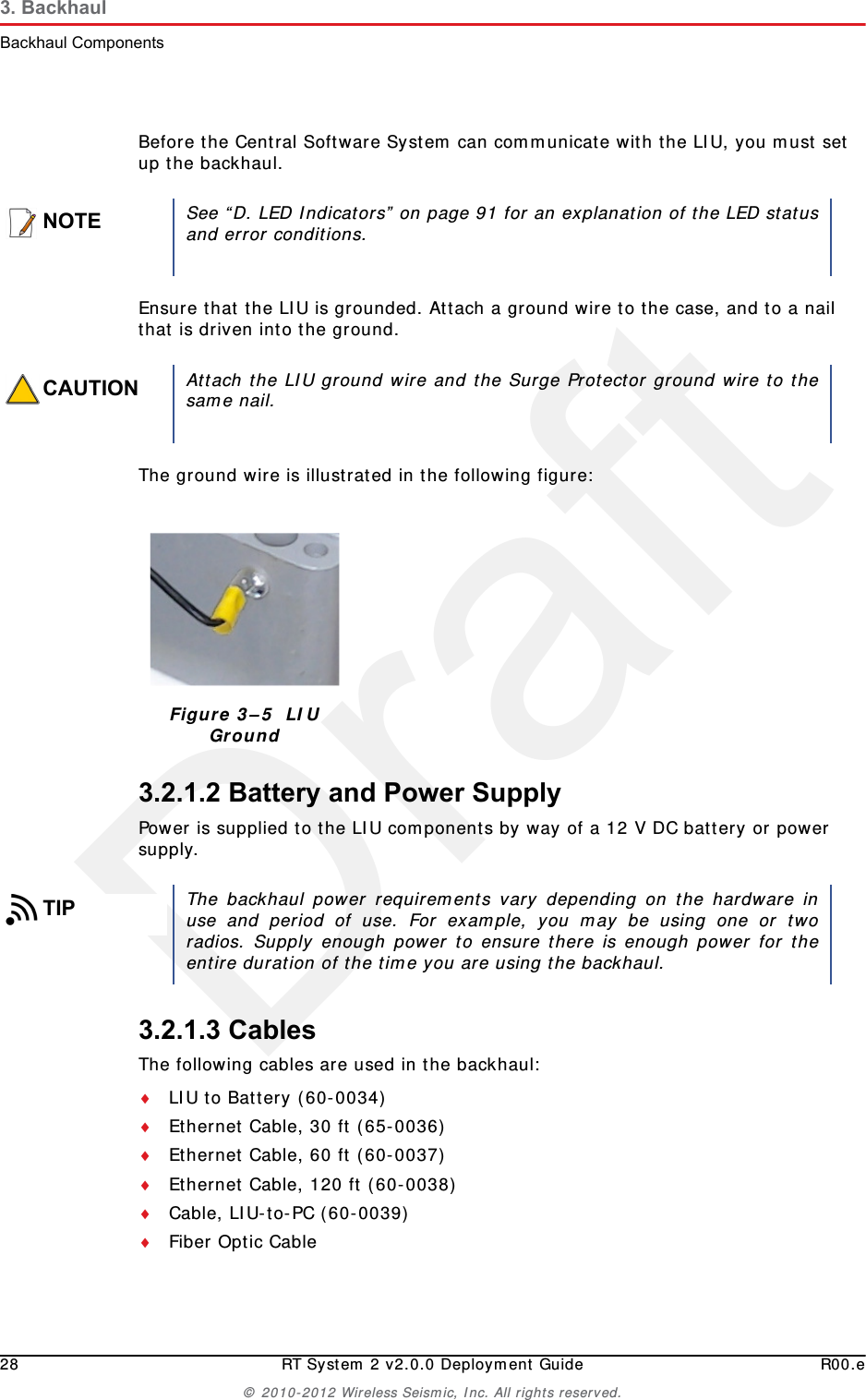Draft28 RT System 2 v2.0.0 Deployment Guide R00.e© 2010-2012 Wireless Seismic, Inc. All rights reserved.3. BackhaulBackhaul ComponentsBefore the Central Software System can communicate with the LIU, you must set up the backhaul.Ensure that the LIU is grounded. Attach a ground wire to the case, and to a nail that is driven into the ground. The ground wire is illustrated in the following figure:3.2.1.2 Battery and Power SupplyPower is supplied to the LIU components by way of a 12 V DC battery or power supply.3.2.1.3 CablesThe following cables are used in the backhaul:LIU to Battery (60-0034) Ethernet Cable, 30 ft (65-0036) Ethernet Cable, 60 ft (60-0037) Ethernet Cable, 120 ft (60-0038) Cable, LIU-to-PC (60-0039) Fiber Optic CableNOTESee “D. LED Indicators” on page 91 for an explanation of the LED statusand error conditions.CAUTIONAttach the LIU ground wire and the Surge Protector ground wire to thesame nail.Figure 3–5  LIU GroundTIPThe backhaul power requirements vary depending on the hardware inuse and period of use. For example, you may be using one or tworadios. Supply enough power to ensure there is enough power for theentire duration of the time you are using the backhaul. 