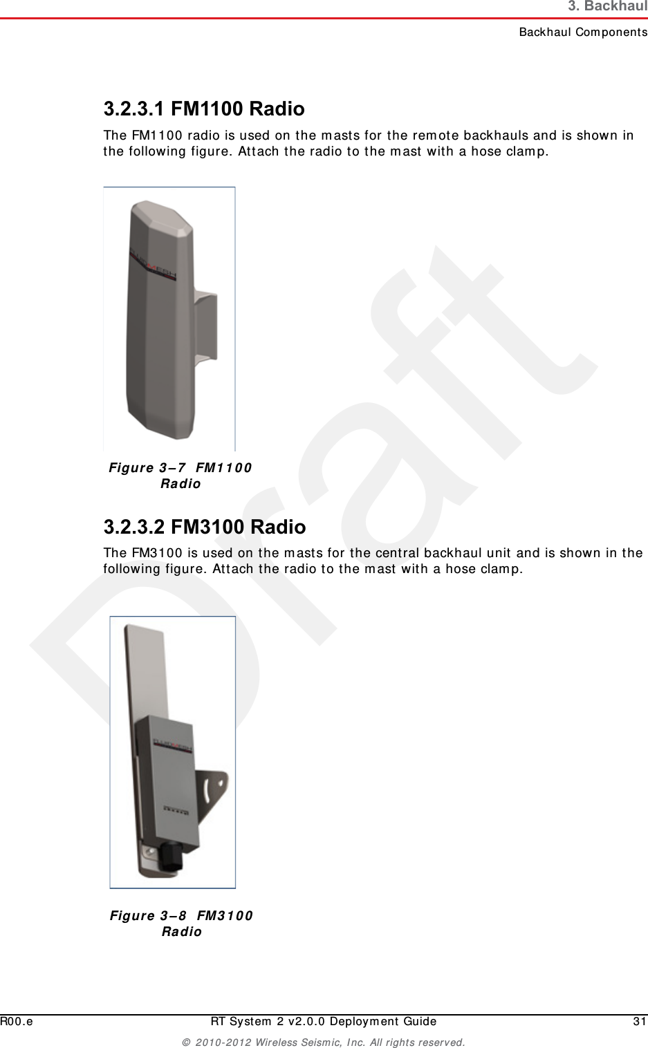 DraftR00.e RT System 2 v2.0.0 Deployment Guide 31© 2010-2012 Wireless Seismic, Inc. All rights reserved.3. BackhaulBackhaul Components3.2.3.1 FM1100 RadioThe FM1100 radio is used on the masts for the remote backhauls and is shown in the following figure. Attach the radio to the mast with a hose clamp.3.2.3.2 FM3100 RadioThe FM3100 is used on the masts for the central backhaul unit and is shown in the following figure. Attach the radio to the mast with a hose clamp.Figure 3–7  FM1100 RadioFigure 3–8  FM3100 Radio