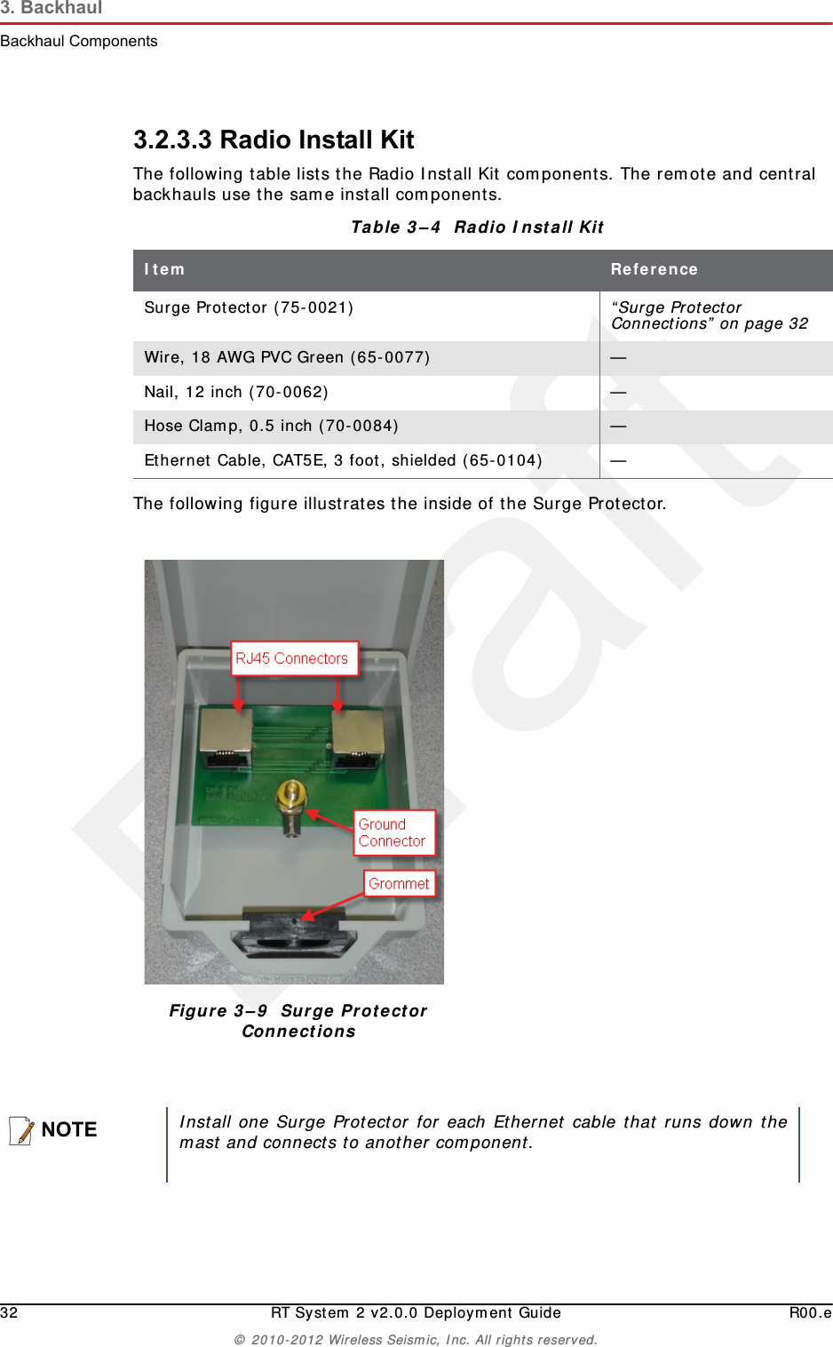 Draft32 RT System 2 v2.0.0 Deployment Guide R00.e© 2010-2012 Wireless Seismic, Inc. All rights reserved.3. BackhaulBackhaul Components3.2.3.3 Radio Install KitThe following table lists the Radio Install Kit components. The remote and central backhauls use the same install components.The following figure illustrates the inside of the Surge Protector. Table 3–4  Radio Install Kit Item ReferenceSurge Protector (75-0021)  “Surge Protector Connections” on page 32Wire, 18 AWG PVC Green (65-0077)  —Nail, 12 inch (70-0062)  —Hose Clamp, 0.5 inch (70-0084)  —Ethernet Cable, CAT5E, 3 foot, shielded (65-0104)  —Figure 3–9  Surge Protector ConnectionsNOTEInstall one Surge Protector for each Ethernet cable that runs down themast and connects to another component. 