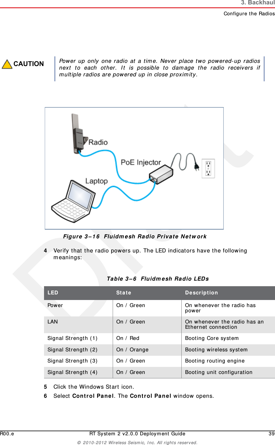 DraftR00.e RT System 2 v2.0.0 Deployment Guide 39© 2010-2012 Wireless Seismic, Inc. All rights reserved.3. BackhaulConfigure the Radios4Verify that the radio powers up. The LED indicators have the following meanings:5Click the Windows Start icon.6Select Control Panel. The Control Panel window opens. CAUTIONPower up only one radio at a time. Never place two powered-up radiosnext to each other. It is possible to damage the radio receivers ifmultiple radios are powered up in close proximity.Figure 3–16  Fluidmesh Radio Private NetworkTable 3–6  Fluidmesh Radio LEDs LED State DescriptionPower On / Green On whenever the radio has powerLAN On / Green On whenever the radio has an Ethernet connectionSignal Strength (1) On / Red Booting Core systemSignal Strength (2) On / Orange Booting wireless systemSignal Strength (3) On / Green Booting routing engineSignal Strength (4) On / Green Booting unit configuration