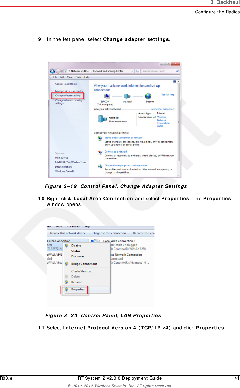 DraftR00.e RT System 2 v2.0.0 Deployment Guide 41© 2010-2012 Wireless Seismic, Inc. All rights reserved.3. BackhaulConfigure the Radios9In the left pane, select Change adapter settings.10 Right-click Local Area Connection and select Properties. The Properties window opens. 11 Select Internet Protocol Version 4 (TCP/IP v4) and click Properties. Figure 3–19  Control Panel, Change Adapter SettingsFigure 3–20  Control Panel, LAN Properties