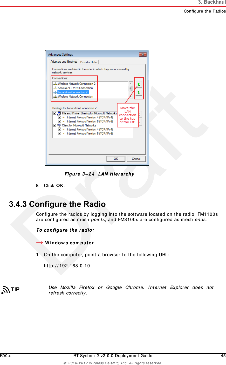 DraftR00.e RT System 2 v2.0.0 Deployment Guide 45© 2010-2012 Wireless Seismic, Inc. All rights reserved.3. BackhaulConfigure the Radios8Click OK. 3.4.3 Configure the RadioConfigure the radios by logging into the software located on the radio. FM1100s are configured as mesh points, and FM3100s are configured as mesh ends.To configure the radio:→Windows computer1On the computer, point a browser to the following URL:http://192.168.0.10Figure 3–24  LAN HierarchyTIPUse Mozilla Firefox or Google Chrome. Internet Explorer does notrefresh correctly.